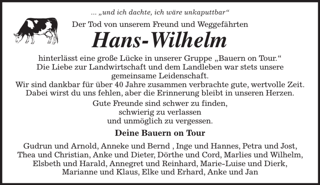<p>... „und ich dachte, ich wäre unkaputtbar“<br />Der Tod von unserem Freund und Weggefährten<br />Hans-Wilhelm<br />hinterlässt eine große Lücke in unserer Gruppe „Bauern on Tour.“<br />Die Liebe zur Landwirtschaft und dem Landleben war stets unsere<br />gemeinsame Leidenschaft.<br />Wir sind dankbar für über 40 Jahre zusammen verbrachte gute, wertvolle Zeit.<br />Dabei wirst du uns fehlen, aber die Erinnerung bleibt in unseren Herzen.<br />Gute Freunde sind schwer zu finden,<br />schwierig zu verlassen<br />und unmöglich zu vergessen.<br />Deine Bauern on Tour<br />Gudrun und Arnold, Anneke und Bernd , Inge und Hannes, Petra und Jost, Thea und Christian, Anke und Dieter, Dörthe und Cord, Marlies und Wilhelm, Elsbeth und Harald, Annegret und Reinhard, Marie-Luise und Dierk,<br />Marianne und Klaus, Elke und Erhard, Anke und Jan</p>