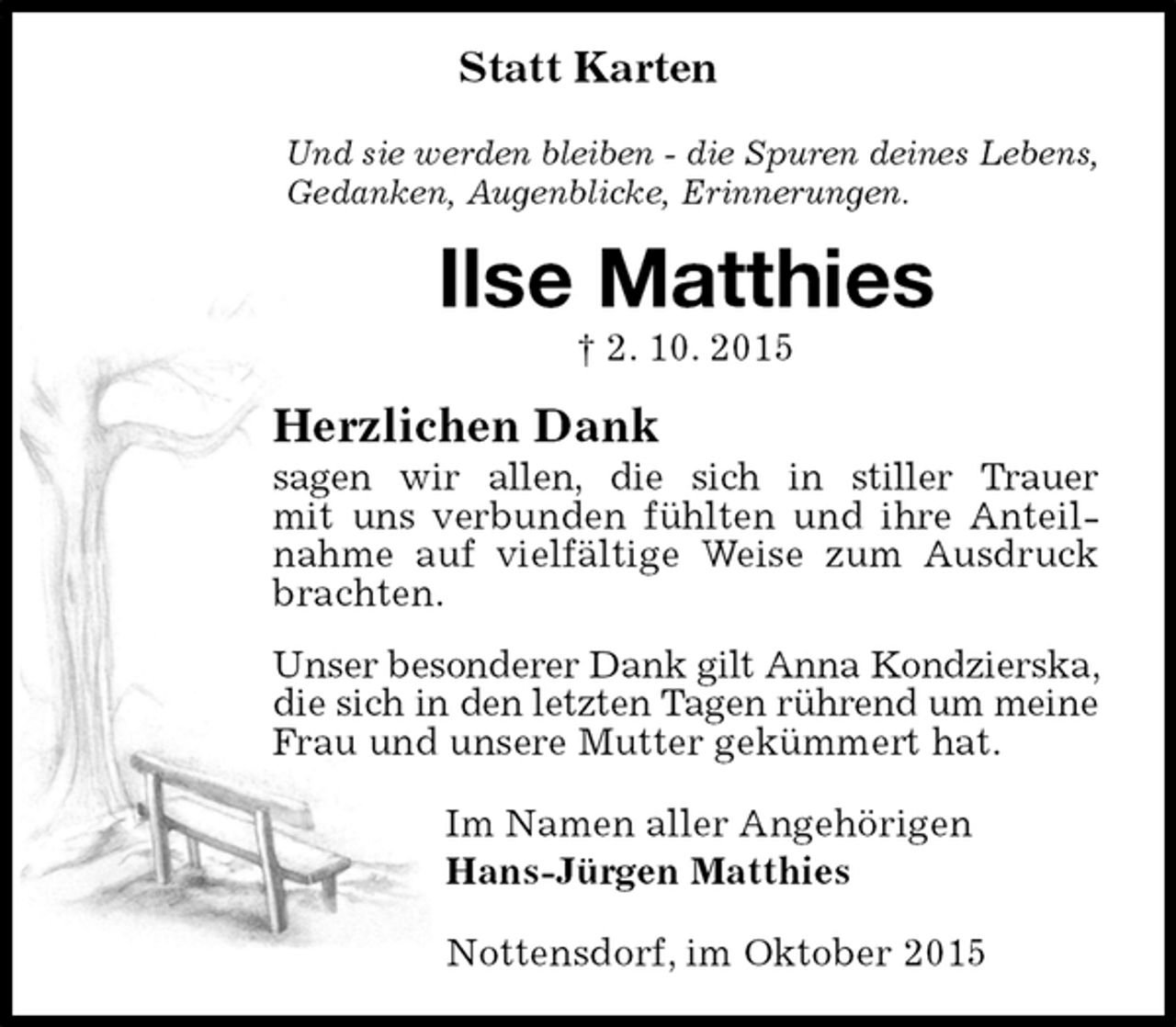 <p>Statt Karten<br />Und sie werden bleiben - die Spuren deines Lebens,<br />Gedanken, Augenblicke, Erinnerungen.<br />Ilse Matthies<br />† 2. 10. 2015<br />Herzlichen Dank<br />sagen wir allen, die sich in stiller Trauer<br />mit uns verbunden fühlten und ihre Anteilnahme auf vielfältige Weise zum Ausdruck brachten.<br />Unser besonderer Dank gilt Anna Kondzierska, die sich in den letzten Tagen rührend um meine Frau und unsere Mutter gekümmert hat.<br />Im Namen aller Angehörigen<br />Hans-Jürgen Matthies<br />Nottensdorf, im Oktober 2015</p>