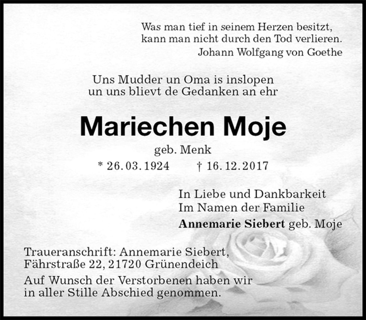<p>Was man tief in seinem Herzen besitzt,<br />kann man nicht durch den Tod verlieren.<br />Johann Wolfgang von Goethe<br />Uns Mudder un Oma is inslopen<br />un uns blievt de Gedanken an ehr<br />Mariechen Moje<br />geb. Menk<br />* 26. 03. 1924 † 16. 12. 2017<br />In Liebe und Dankbarkeit<br />Im Namen der Familie<br />Annemarie Siebert geb. Moje<br />Traueranschrift: Annemarie Siebert,<br />Fährstraße 22, 21720 Grünendeich<br />Auf Wunsch der Verstorbenen haben wir<br />in aller Stille Abschied genommen.</p>