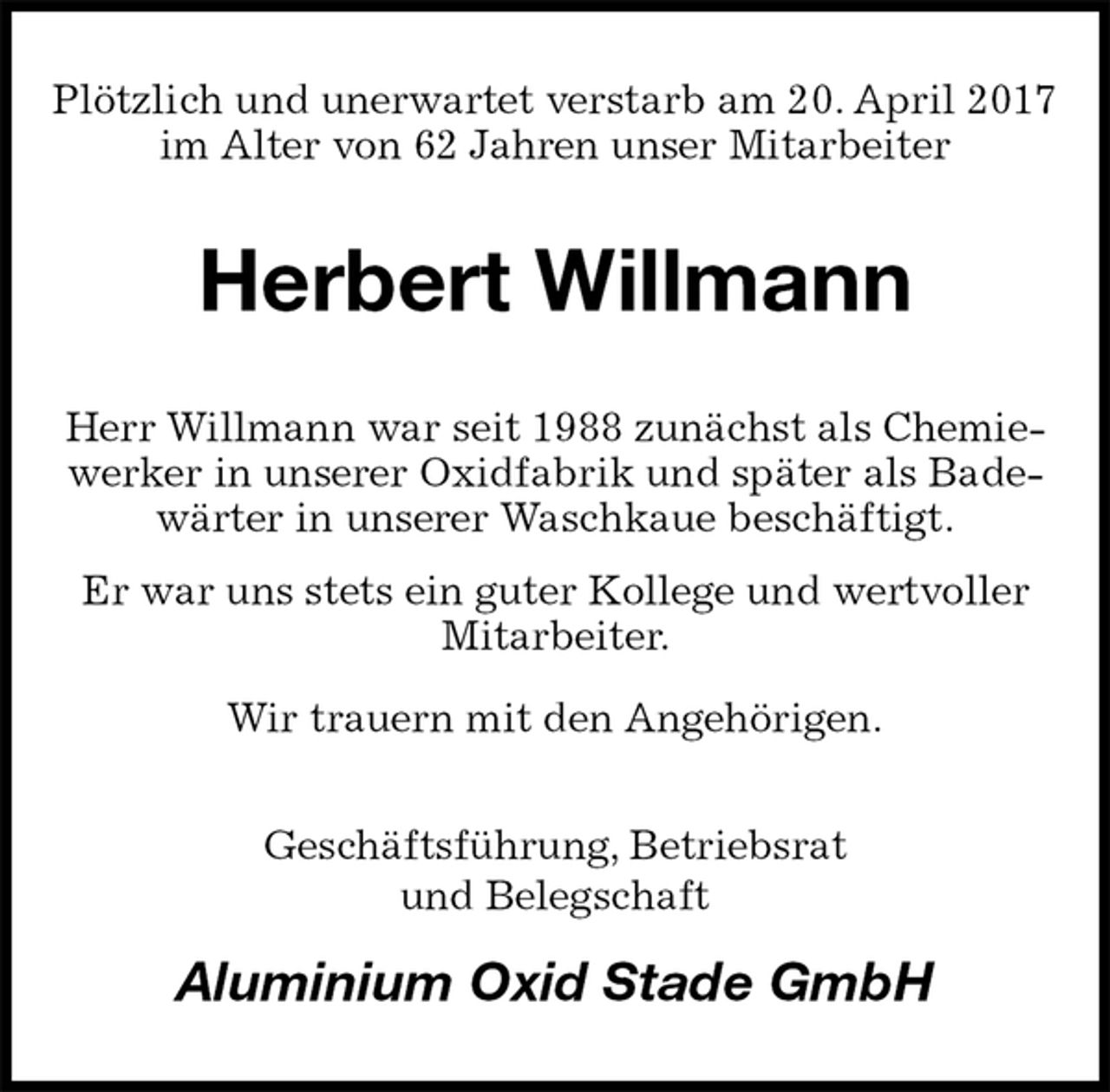 <p>Plötzlich und unerwartet verstarb am 20. April 2017 im Alter von 62 Jahren unser Mitarbeiter<br />Herbert Willmann<br />Herr Willmann war seit 1988 zunächst als Chemiewerker in unserer Oxidfabrik und später als Badewärter in unserer Waschkaue beschäftigt.<br />Er war uns stets ein guter Kollege und wertvoller Mitarbeiter.<br />Wir trauern mit den Angehörigen.<br />Geschäftsführung, Betriebsrat<br />und Belegschaft<br />Aluminium Oxid Stade GmbH</p>