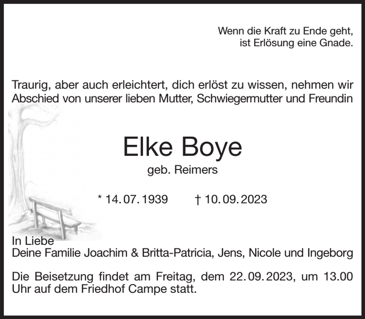 <p>Wenn die Kraft zu Ende geht,<br />ist Erlösung eine Gnade.<br />Traurig, aber auch erleichtert, dich erlöst zu wissen, nehmen wir Abschied von unserer lieben Mutter, Schwiegermutter und Freundin<br />Elke Boye<br />geb. Reimers</p><p>* 14. 07. 1939 † 10. 09. 2023<br />In Liebe<br />Deine Familie Joachim &amp; Britta-Patricia, Jens, Nicole und Ingeborg</p><p>Die Beisetzung findet am Freitag, dem 22. 09. 2023, um 13.00 Uhr auf dem Friedhof Campe statt.</p>