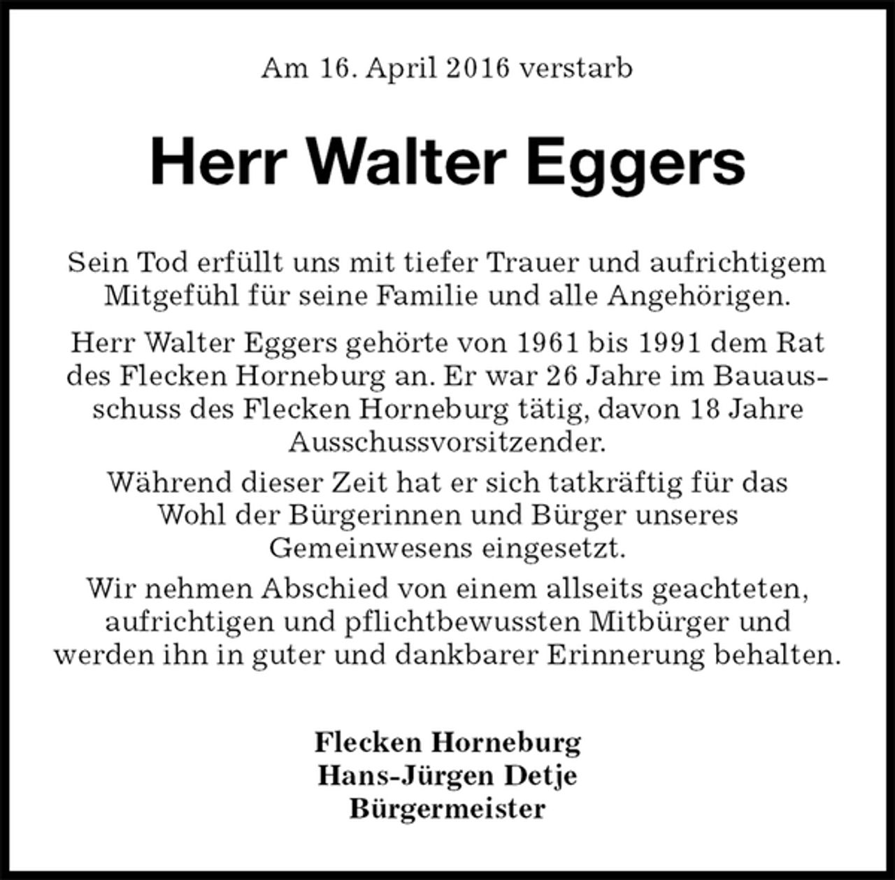 <p>Am 16. April 2016 verstarb<br />Herr Walter Eggers<br />Flecken Horneburg<br />Hans-Jürgen Detje<br />Bürgermeister<br />Sein Tod erfüllt uns mit tiefer Trauer und aufrichtigem Mitgefühl für seine Familie und alle Angehörigen.<br />Herr Walter Eggers gehörte von 1961 bis 1991 dem Rat des Flecken Horneburg an. Er war 26 Jahre im Bauausschuss des Flecken Horneburg tätig, davon 18 Jahre<br />Ausschussvorsitzender.<br />Während dieser Zeit hat er sich tatkräftig für das<br />Wohl der Bürgerinnen und Bürger unseres<br />Gemeinwesens eingesetzt.<br />Wir nehmen Abschied von einem allseits geachteten,<br />aufrichtigen und pflichtbewussten Mitbürger und<br />werden ihn in guter und dankbarer Erinnerung behalten.</p>