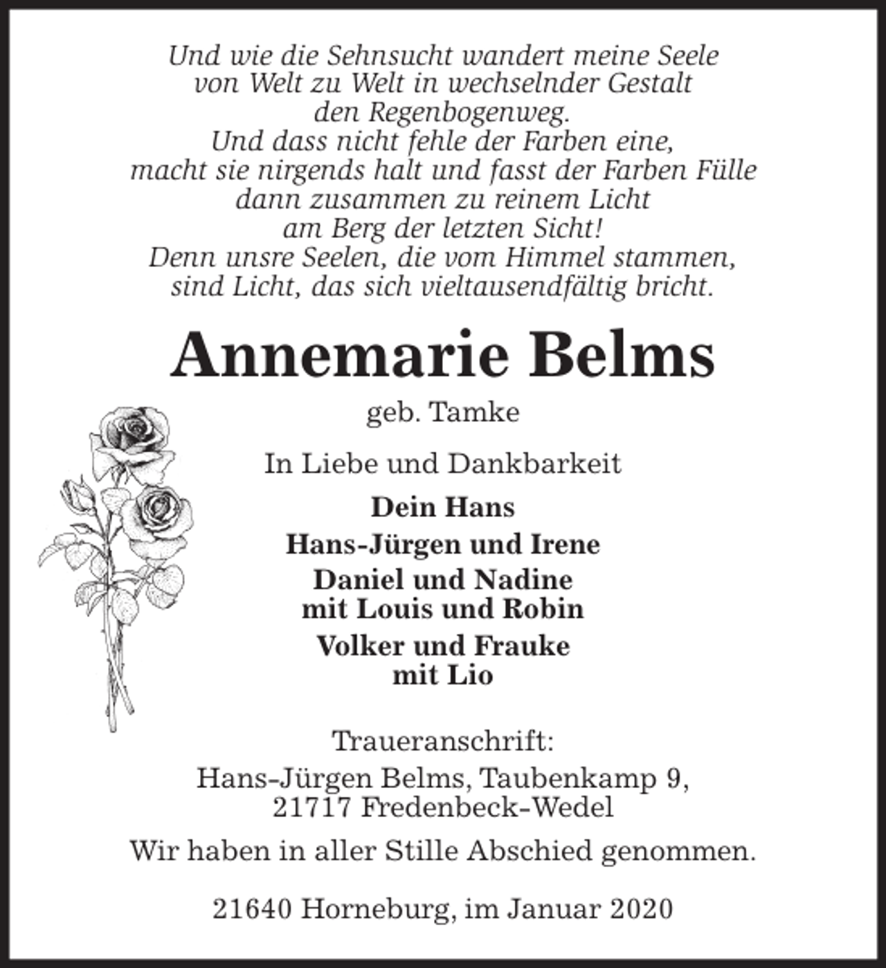 <p>Und wie die Sehnsucht wandert meine Seele<br />von Welt zu Welt in wechselnder Gestalt<br />den Regenbogenweg.<br />Und dass nicht fehle der Farben eine,<br />macht sie nirgends halt und fasst der Farben Fülle<br />dann zusammen zu reinem Licht<br />am Berg der letzten Sicht!<br />Denn unsre Seelen, die vom Himmel stammen,<br />sind Licht, das sich vieltausendfältig bricht.<br />Annemarie Belms<br />geb. Tamke<br />In Liebe und Dankbarkeit<br />Dein Hans<br />Hans-Jürgen und Irene<br />Daniel und Nadine<br />mit Louis und Robin<br />Volker und Frauke<br />mit Lio<br />Traueranschrift:<br />Hans-Jürgen Belms, Taubenkamp 9,<br />21717 Fredenbeck-Wedel<br />Wir haben in aller Stille Abschied genommen.</p>
<p>21640 Horneburg, im Januar 2020</p>