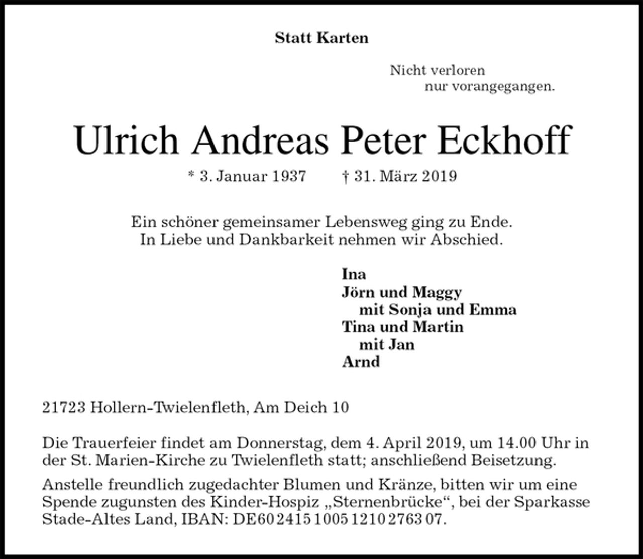 <p>Statt Karten</p><p>Nicht verloren<br />nur vorangegangen.<br />Ulrich Andreas Peter Eckhoff<br />* 3. Januar 1937 † 31. März 2019<br />Ein schöner gemeinsamer Lebensweg ging zu Ende.<br />In Liebe und Dankbarkeit nehmen wir Abschied.</p><p>Ina<br />Jörn und Maggy<br />mit Sonja und Emma<br />Tina und Martin<br />mit Jan<br />Arnd<br />21723 Hollern-Twielenfleth, Am Deich 10</p><p>Die Trauerfeier findet am Donnerstag, dem 4. April 2019, um 14.00 Uhr in der St. Marien-Kirche zu Twielenfleth statt; anschließend Beisetzung.<br />Anstelle freundlich zugedachter Blumen und Kränze, bitten wir um eine Spende zugunsten des Kinder-Hospiz „Sternenbrücke“, bei der Sparkasse Stade-Altes Land, IBAN: DE60 2415 1005 1210 2763 07.</p>