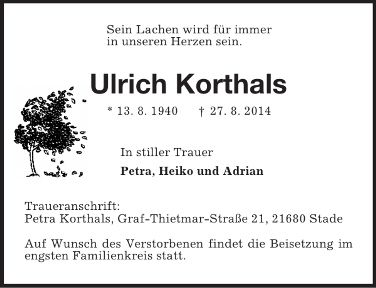 <p>Sein Lachen wird für immer<br />in unseren Herzen sein.<br />Ulrich Korthals<br />* 13. 8. 1940 † 27. 8. 2014<br />In stiller Trauer<br />Petra, Heiko und Adrian<br />Traueranschrift:<br />Petra Korthals, Graf-Thietmar-Straße 21, 21680 Stade</p><p>Auf Wunsch des Verstorbenen findet die Beisetzung im engsten Familienkreis statt.</p>