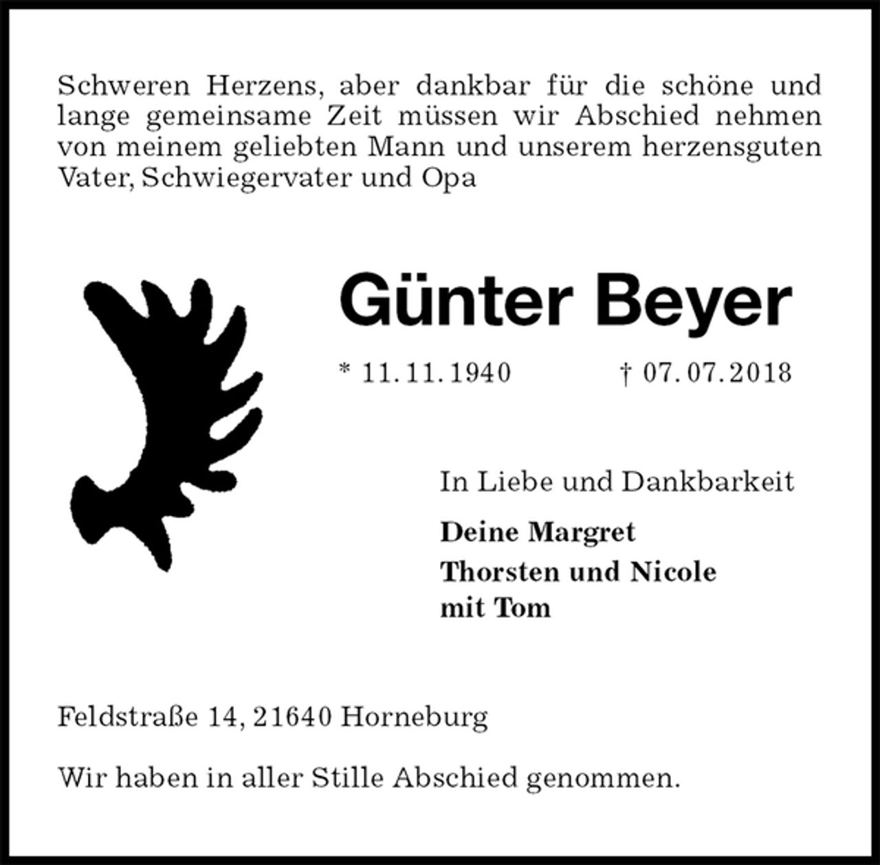 <p>Schweren Herzens, aber dankbar für die schöne und lange gemeinsame Zeit müssen wir Abschied nehmen von meinem geliebten Mann und unserem herzensguten Vater, Schwiegervater und Opa<br />Günter Beyer<br />* 11. 11. 1940 † 07. 07. 2018<br />In Liebe und Dankbarkeit<br />Deine Margret<br />Thorsten und Nicole<br />mit Tom<br />Feldstraße 14, 21640 Horneburg<br />Wir haben in aller Stille Abschied genommen.</p>