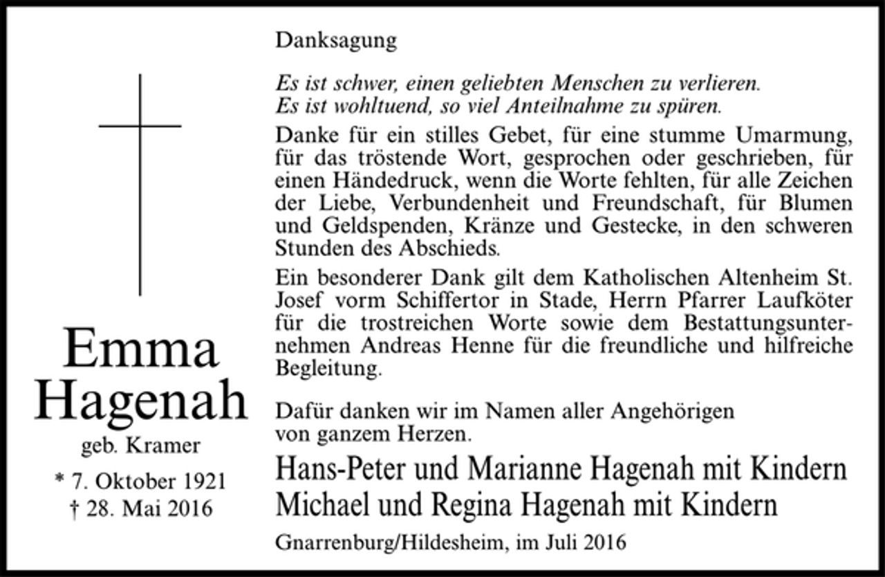 <p>Emma<br />Hagenah<br />geb. Kramer<br />* 7. Oktober 1921<br />† 28. Mai 2016<br />Danksagung<br />Es ist schwer, einen geliebten Menschen zu verlieren.<br />Es ist wohltuend, so viel Anteilnahme zu spüren.<br />Danke für ein stilles Gebet, für eine stumme Umarmung,<br />für das tröstende Wort, gesprochen oder geschrieben, für<br />einen Händedruck, wenn die Worte fehlten, für alle Zeichen<br />der Liebe, Verbundenheit und Freundschaft, für Blumen<br />und Geldspenden, Kränze und Gestecke, in den schweren<br />Stunden<br />des Abschieds.<br />Ein besonderer Dank gilt dem Katholischen Altenheim St.<br />Josef vorm Schiffertor in Stade, Herrn Pfarrer Laufköter<br />für die trostreichen Worte sowie dem Bestattungsunternehmen<br />Andreas Henne für die freundliche und hilfreiche<br />Begleitung.<br />Dafür danken wir im Namen aller Angehörigen<br />von ganzem Herzen.<br />Hans-Peter und Marianne Hagenah mit Kindern<br />Michael und Regina Hagenah mit Kindern<br />Gnarrenburg/Hildesheim, im Juli 2016</p>