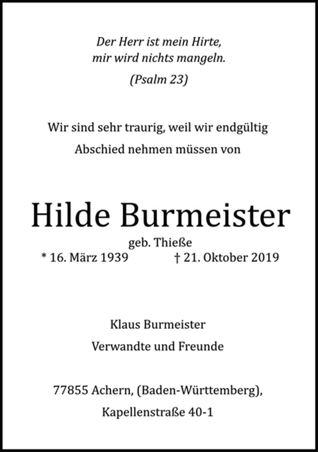 <p>Der Herr ist mein Hirte,<br />mir wird nichts mangeln.<br />(Psalm 23)<br />Wir sind sehr traurig, weil wir endgültig<br />Abschied nehmen müssen von<br />Hilde Burmeister<br />geb. Thieße<br />*16. März 1939 +21. Oktober 2019<br />Klaus Burmeister<br />Verwandte und Freunde<br />77855 Achern, (Baden-Württemberg),<br />Kapellenstraße 40-1</p>