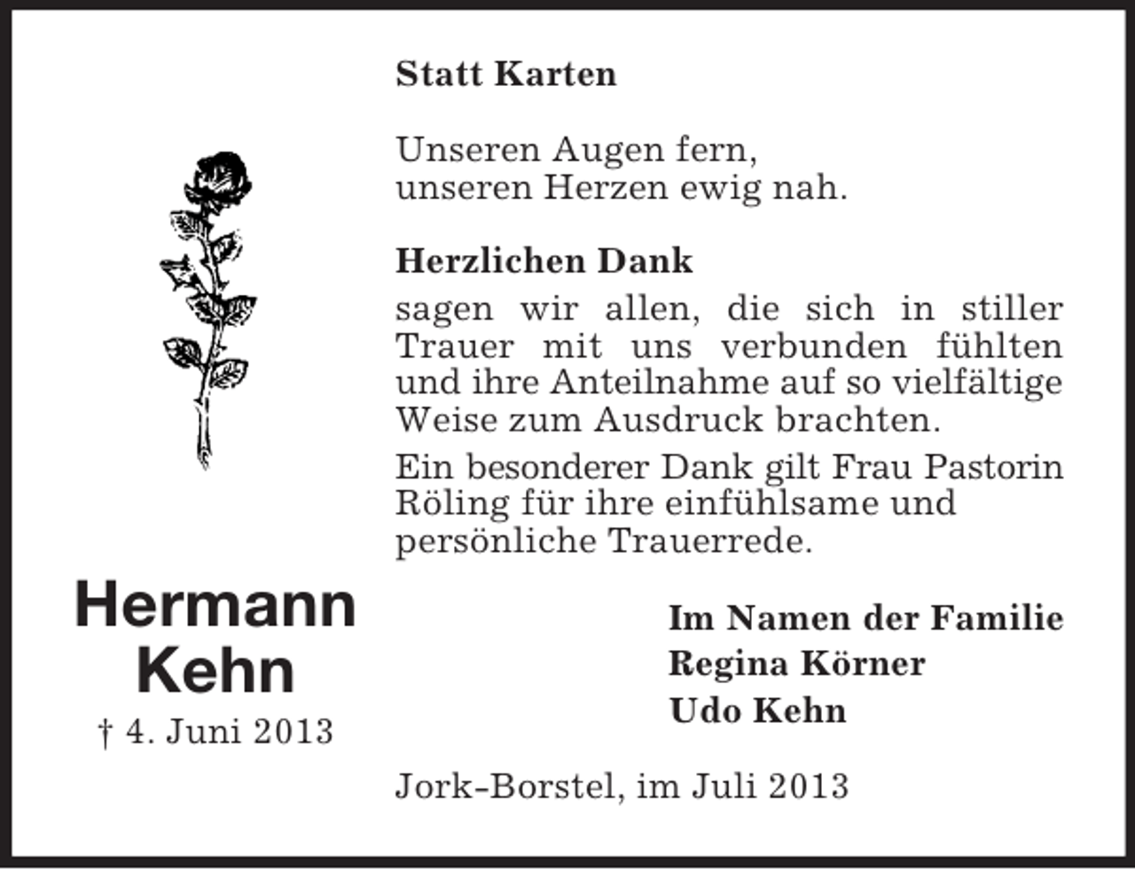 <p>Statt Karten<br />Unseren Augen fern,<br />unseren Herzen ewig nah.<br />Herzlichen Dank<br />sagen wir allen, die sich in stiller<br />Trauer mit uns verbunden fühlten<br />und ihre Anteilnahme auf so vielfältige<br />Weise zum Ausdruck brachten.<br />Ein besonderer Dank gilt Frau Pastorin<br />Röling für ihre einfühlsame und<br />persönliche Trauerrede.</p><p>Hermann<br />Kehn<br />† 4. Juni 2013</p><p>Im Namen der Familie<br />Regina Körner<br />Udo Kehn<br />Jork-Borstel, im Juli 2013</p>