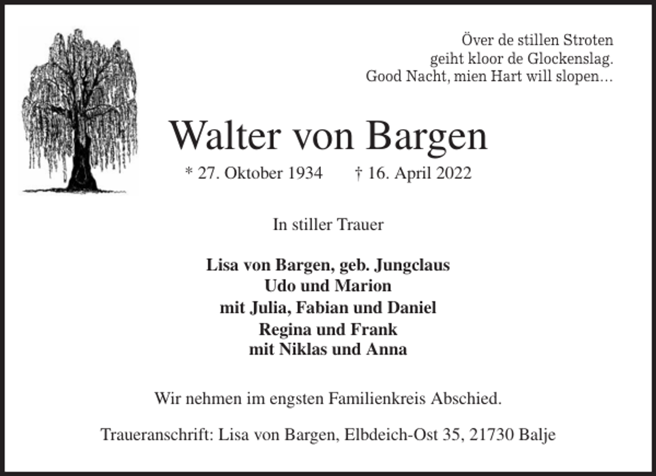 <p>Över de stillen Stroten<br />geiht kloor de Glockenslag.<br />Good Nacht, mien Hart will slopen…<br />Walter von Bargen<br />* 27. Oktober 1934 † 16. April 2022<br />In stiller Trauer</p>
<p>Lisa von Bargen, geb. Jungclaus<br />Udo und Marion<br />mit Julia, Fabian und Daniel<br />Regina und Frank<br />mit Niklas und Anna<br />Wir nehmen im engsten Familienkreis Abschied.</p>
<p>Traueranschrift: Lisa von Bargen, Elbdeich-Ost 35, 21730 Balje</p>