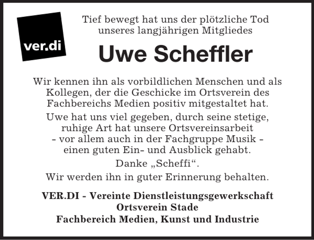 <p>Tief bewegt hat uns der plötzliche Tod<br />unseres langjährigen Mitgliedes<br />Uwe Scheffler<br />Wir kennen ihn als vorbildlichen Menschen und als<br />Kollegen, der die Geschicke im Ortsverein des<br />Fachbereichs Medien positiv mitgestaltet hat.<br />Uwe hat uns viel gegeben, durch seine stetige,<br />ruhige Art hat unsere Ortsvereinsarbeit<br />- vor allem auch in der Fachgruppe Musik -<br />einen guten Ein- und Ausblick gehabt.<br />Danke „Scheffi“.<br />Wir werden ihn in guter Erinnerung behalten.<br />VER.DI - Vereinte Dienstleistungsgewerkschaft<br />Ortsverein Stade<br />Fachbereich Medien, Kunst und Industrie</p>
