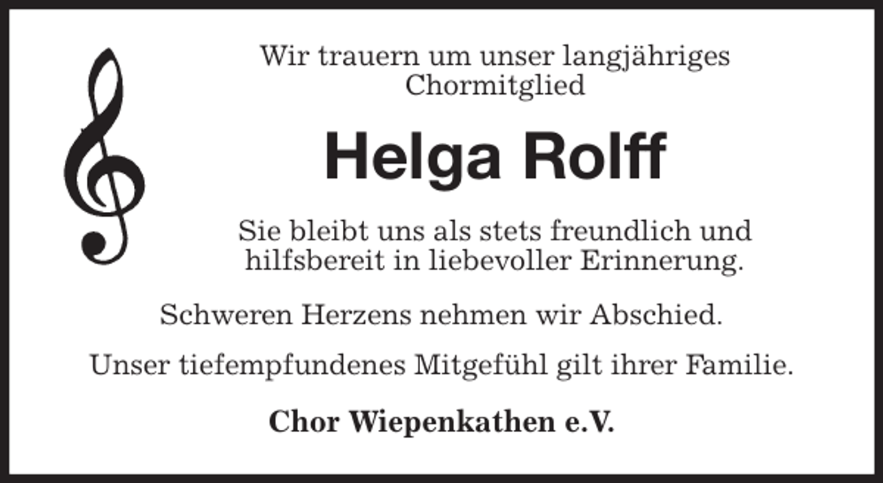 <p>Wir trauern um unser langjähriges<br />Chormitglied<br />Helga Rolff<br />Sie bleibt uns als stets freundlich und<br />hilfsbereit in liebevoller Erinnerung.<br />Schweren Herzens nehmen wir Abschied.<br />Unser tiefempfundenes Mitgefühl gilt ihrer Familie.<br />Chor Wiepenkathen e.V.</p>