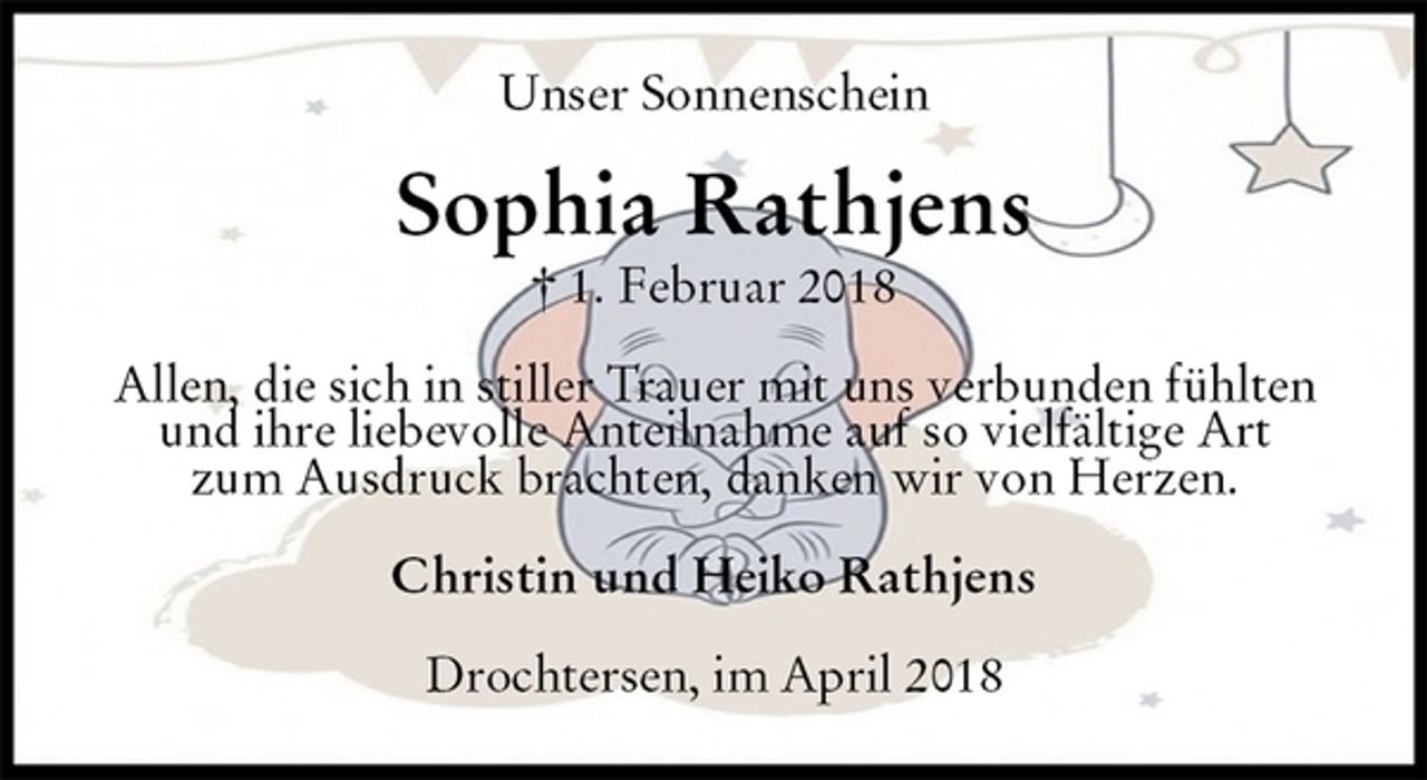 <p>Unser Sonnenschein<br />Sophia Rathjens<br />† 1. Februar 2018<br />Allen, die sich in stiller Trauer mit uns verbunden fühlten<br />und ihre liebevolle Anteilnahme auf so vielfältige Art<br />zum Ausdruck brachten, danken wir von Herzen.<br />Christin und Heiko Rathjens<br />Drochtersen, im April 2018</p>