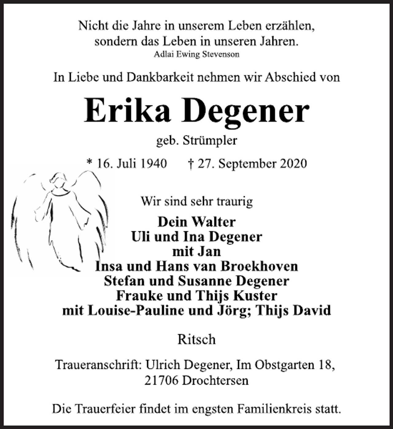 <p>Nicht die Jahre in unserem Leben erzählen,<br />sondern das Leben in unseren Jahren.<br />Adlai Ewing Stevenson</p>
<p>Erika Degener<br />geb. Strümpler<br />* 16. Juli 1940 † 27. September 2020</p>
<p>In Liebe und Dankbarkeit nehmen wir Abschied von<br />Wir sind sehr traurig<br />Dein Walter<br />Uli und Ina Degener<br />mit Jan<br />Insa und Hans van Broekhoven<br />Stefan und Susanne Degener<br />Frauke und Thijs Kuster<br />mit Louise-Pauline und Jörg; Thijs David<br />Ritsch<br />Traueranschrift: Ulrich Degener, Im Obstgarten 18,<br />21706 Drochtersen<br />Die Trauerfeier findet im engsten Familienkreis statt.</p>
