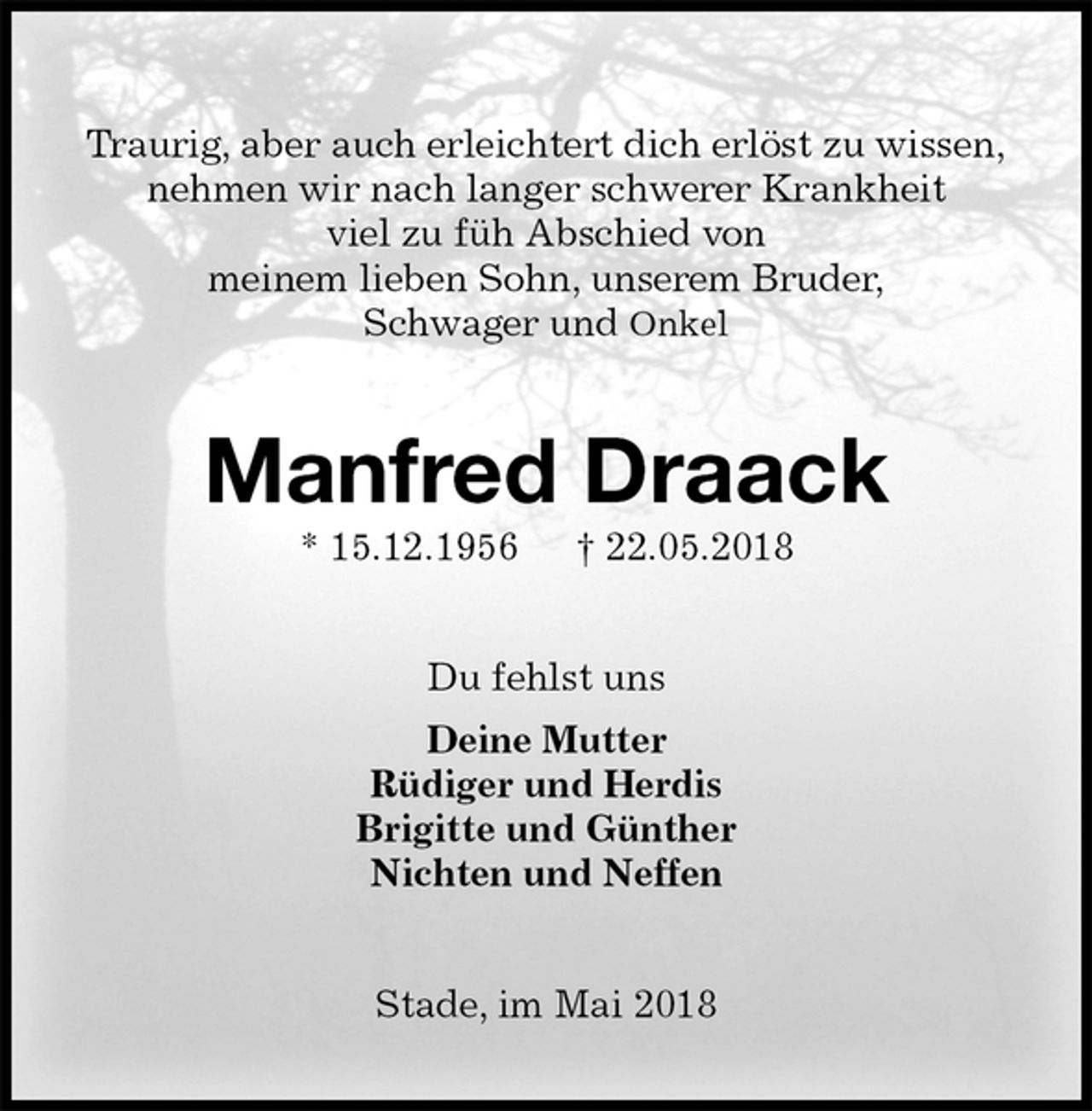 <p>Traurig, aber auch erleichtert dich erlöst zu wissen,<br />nehmen wir nach langer schwerer Krankheit<br />viel zu füh Abschied von<br />meinem lieben Sohn, unserem Bruder,<br />Schwager und Onkel<br />Manfred Draack<br />* 15.12.1956 † 22.05.2018<br />Du fehlst uns<br />Deine Mutter<br />Rüdiger und Herdis<br />Brigitte und Günther<br />Nichten und Neffen<br />Stade, im Mai 2018</p>