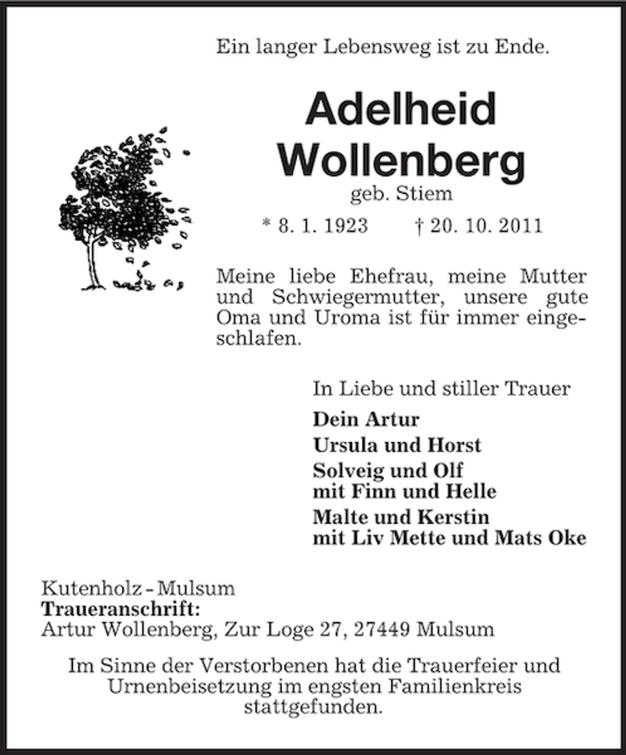 <p>Ein langer Lebensweg ist zu Ende.</p><p>Adelheid<br />Wollenberg<br />geb. Stiem</p><p>* 8. 1. 1923</p><p>† 20. 10. 2011</p><p>Meine liebe Ehefrau, meine Mutter<br />und Schwiegermutter, unsere gute<br />Oma und Uroma ist für immer eingeschlafen.<br />In Liebe und stiller Trauer<br />Dein Artur<br />Ursula und Horst<br />Solveig und Olf<br />mit Finn und Helle<br />Malte und Kerstin<br />mit Liv Mette und Mats Oke<br />Kutenholz - Mulsum<br />Traueranschrift:<br />Artur Wollenberg, Zur Loge 27, 27449 Mulsum<br />Im Sinne der Verstorbenen hat die Trauerfeier und<br />Urnenbeisetzung im engsten Familienkreis<br />stattgefunden.</p>