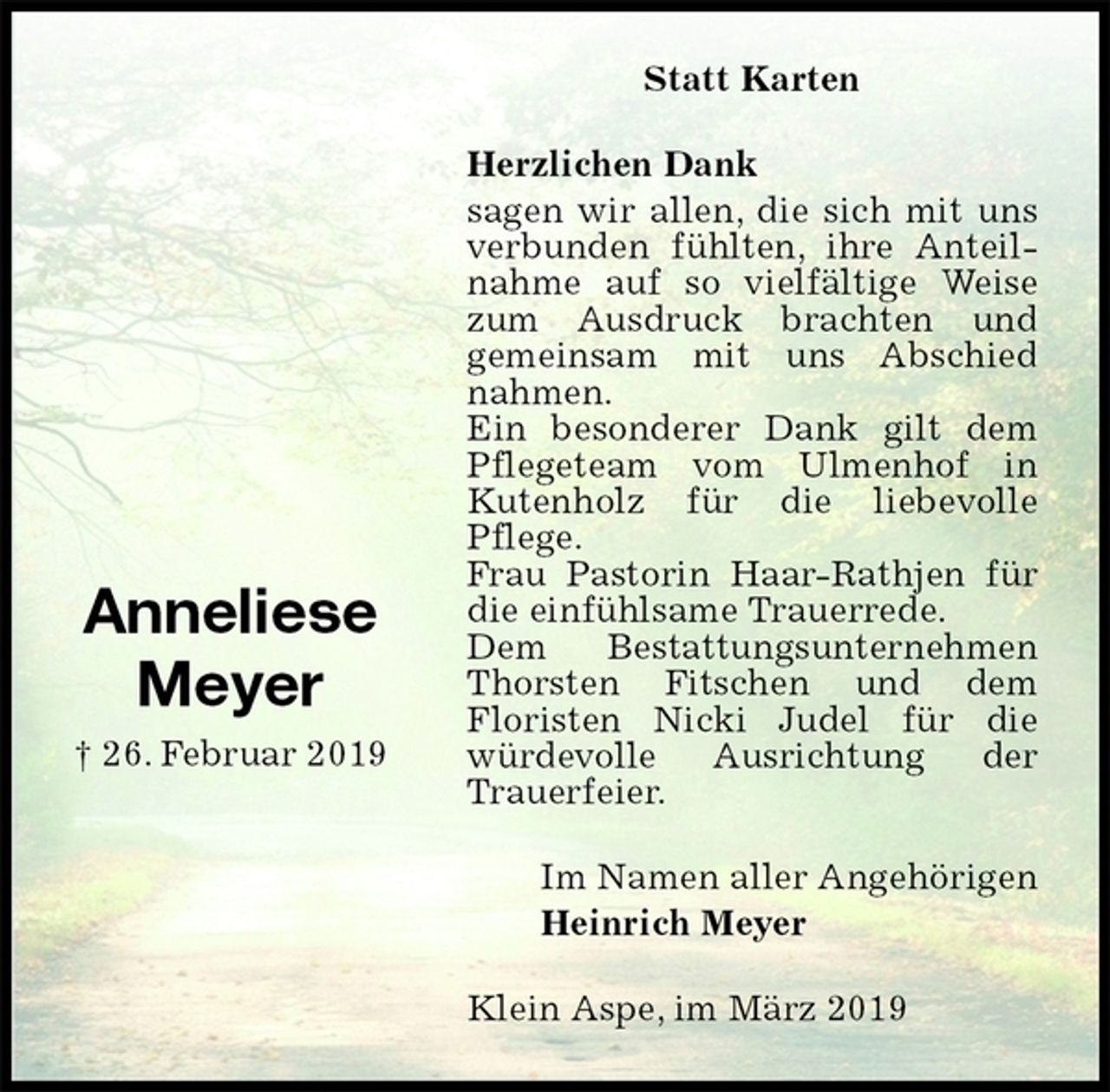 <p>Statt Karten<br />Herzlichen Dank<br />sagen wir allen, die sich mit uns verbunden fühlten, ihre Anteilnahme auf so vielfältige Weise zum Ausdruck brachten und<br />gemeinsam mit uns Abschied nahmen.<br />Ein besonderer Dank gilt dem Pflegeteam vom Ulmenhof in Kutenholz für die liebevolle Pflege.<br />Frau Pastorin Haar-Rathjen für die einfühlsame Trauerrede.<br />Dem Bestattungsunternehmen Thorsten Fitschen und dem<br />Floristen Nicki Judel für die würdevolle Ausrichtung der Trauerfeier.<br />Klein Aspe, im März 2019<br />Im Namen aller Angehörigen<br />Heinrich Meyer<br />Anneliese<br />Meyer<br />† 26. Februar 2019</p>