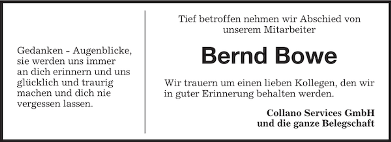 <p>Tief betroffen nehmen wir Abschied von<br />unserem Mitarbeiter<br />Gedanken - Augenblicke,<br />sie werden uns immer<br />an dich erinnern und uns<br />glücklich und traurig<br />machen und dich nie<br />vergessen lassen.</p>
<p>Bernd Bowe<br />Wir trauern um einen lieben Kollegen, den wir<br />in guter Erinnerung behalten werden.<br />Collano Services GmbH<br />und die ganze Belegschaft</p>