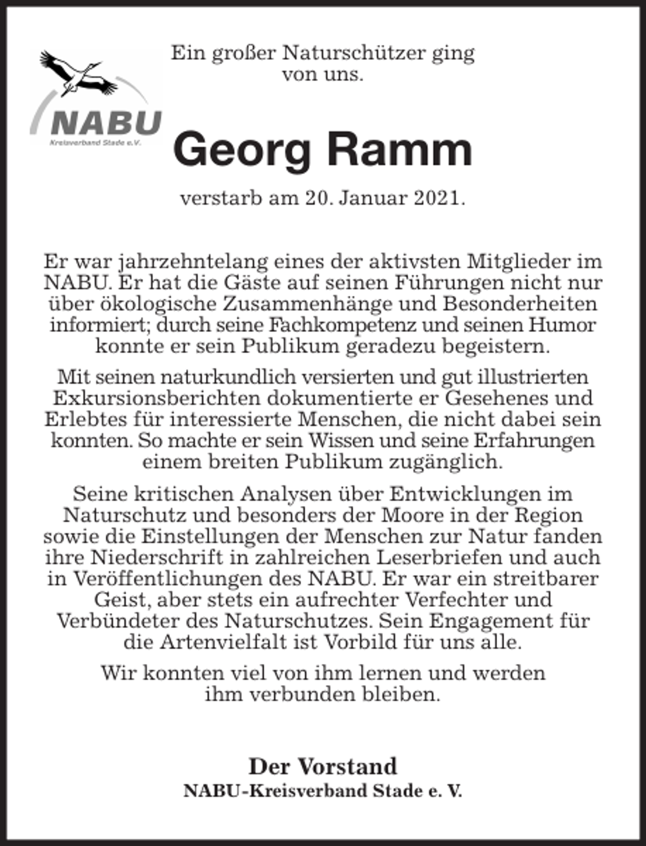 <p>Ein großer Naturschützer ging<br />von uns.<br />Georg Ramm<br />verstarb am 20. Januar 2021.<br />Er war jahrzehntelang eines der aktivsten Mitglieder im NABU. Er hat die Gäste auf seinen Führungen nicht nur über ökologische Zusammenhänge und Besonderheiten informiert; durch seine Fachkompetenz und seinen Humor konnte er sein Publikum geradezu begeistern.<br />Mit seinen naturkundlich versierten und gut illustrierten Exkursionsberichten dokumentierte er Gesehenes und Erlebtes für interessierte Menschen, die nicht dabei sein konnten. So machte er sein Wissen und seine Erfahrungen einem breiten Publikum zugänglich.<br />Seine kritischen Analysen über Entwicklungen im<br />Naturschutz und besonders der Moore in der Region<br />sowie die Einstellungen der Menschen zur Natur fanden ihre Niederschrift in zahlreichen Leserbriefen und auch in Veröffentlichungen des NABU. Er war ein streitbarer Geist, aber stets ein aufrechter Verfechter und<br />Verbündeter des Naturschutzes. Sein Engagement für die Artenvielfalt ist Vorbild für uns alle.<br />Wir konnten viel von ihm lernen und werden<br />ihm verbunden bleiben.<br />Der Vorstand<br />NABU-Kreisverband Stade e. V.</p>