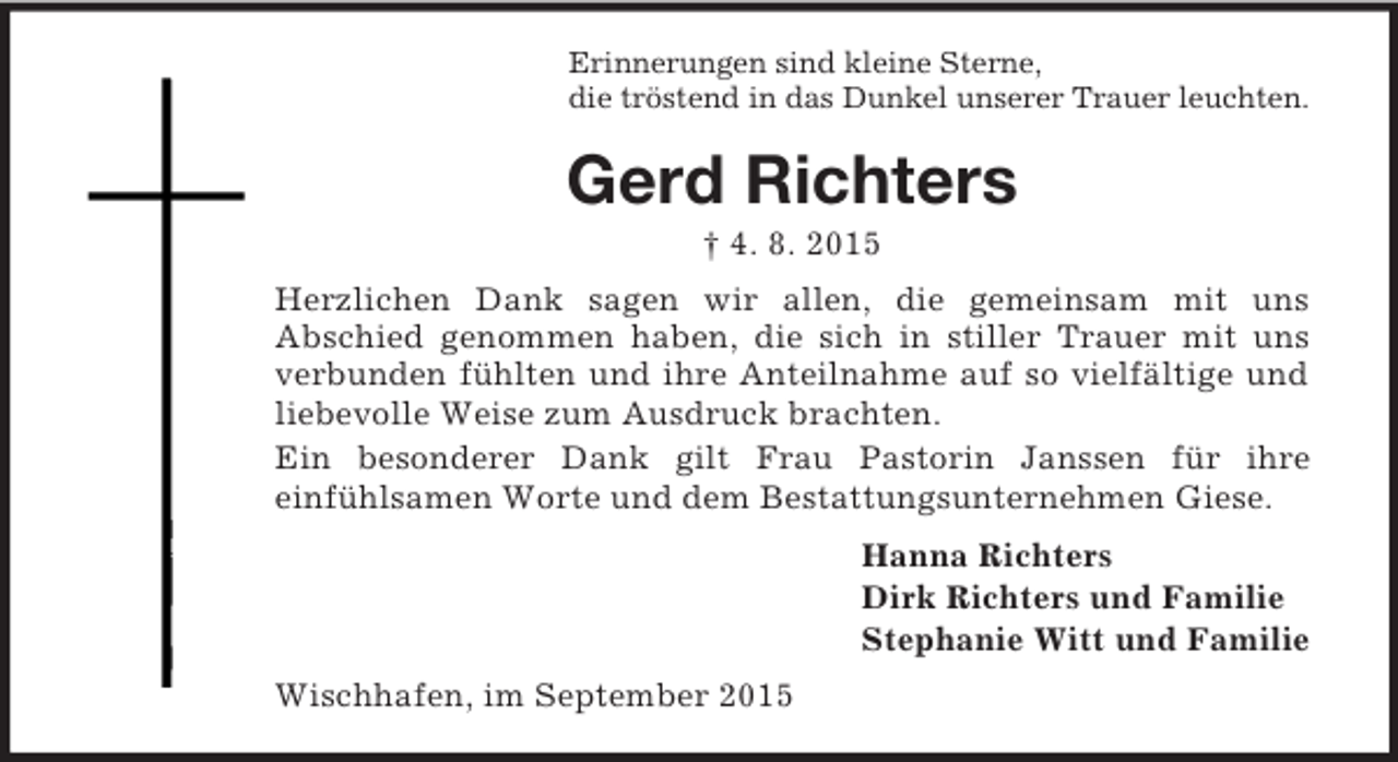 <p>Erinnerungen sind kleine Sterne,<br />die tröstend in das Dunkel unserer Trauer leuchten.<br />Gerd Richters<br />† 4. 8. 2015<br />Herzlichen Dank sagen wir allen, die gemeinsam mit uns<br />Abschied genommen haben, die sich in stiller Trauer mit uns verbunden fühlten und ihre Anteilnahme auf so vielfältige und liebevolle Weise zum Ausdruck brachten.<br />Ein besonderer Dank gilt Frau Pastorin Janssen für ihre<br />einfühlsamen Worte und dem Bestattungsunternehmen Giese.<br />Hanna Richters<br />Dirk Richters und Familie<br />Stephanie Witt und Familie<br />Wischhafen, im September 2015</p>