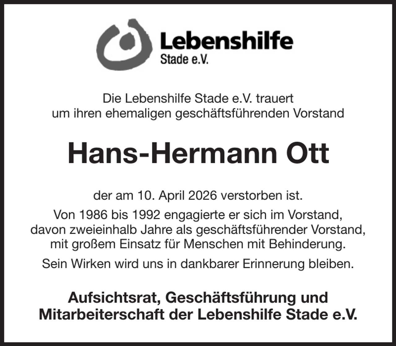 <p>Die Lebenshilfe Stade e.V. trauert<br />um ihren ehemaligen geschäftsführenden Vorstand<br />Hans-Hermann Ott<br />der am 10. April 2026 verstorben ist.<br />Von 1986 bis 1992 engagierte er sich im Vorstand,<br />davon zweieinhalb Jahre als geschäftsführender Vorstand,<br />mit großem Einsatz für Menschen mit Behinderung.<br />Sein Wirken wird uns in dankbarer Erinnerung bleiben.<br />Aufsichtsrat, Geschäftsführung und<br />Mitarbeiterschaft der Lebenshilfe Stade e.V.</p>