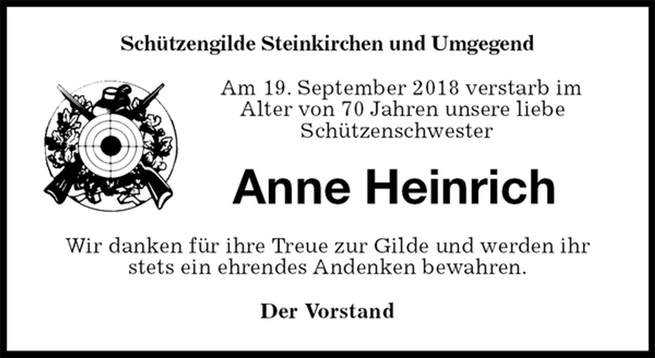 <p>Schützengilde Steinkirchen und Umgegend<br />Am 19. September 2018 verstarb im<br />Alter von 70 Jahren unsere liebe<br />Schützenschwester<br />Anne Heinrich<br />Wir danken für ihre Treue zur Gilde und werden ihr stets ein ehrendes Andenken bewahren.<br />Der Vorstand</p>
