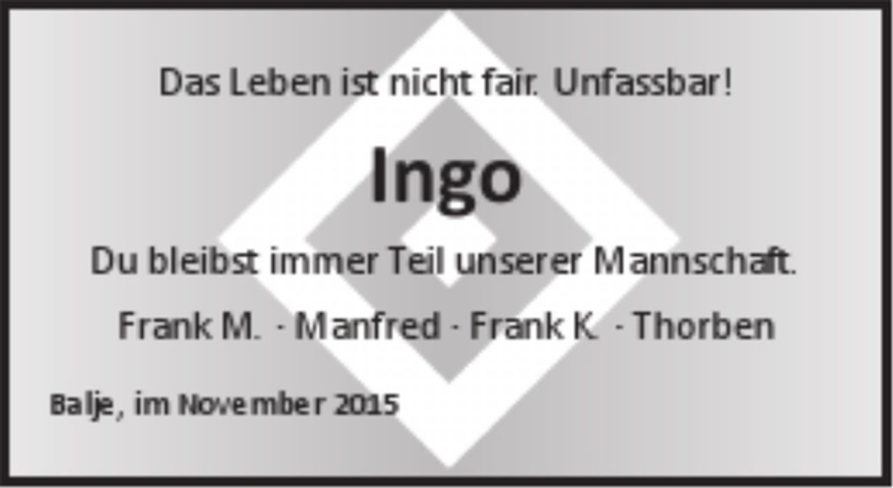 <p>Das Leben ist nicht fair. Unfassbar!</p>
<p>Ingo</p>
<p>Du bleibst immer Teil unserer Mannschaft.</p>
<p>Fank M. - Manfred - Frank H. - Thorben</p>
<p>Balje, im November 2015</p>