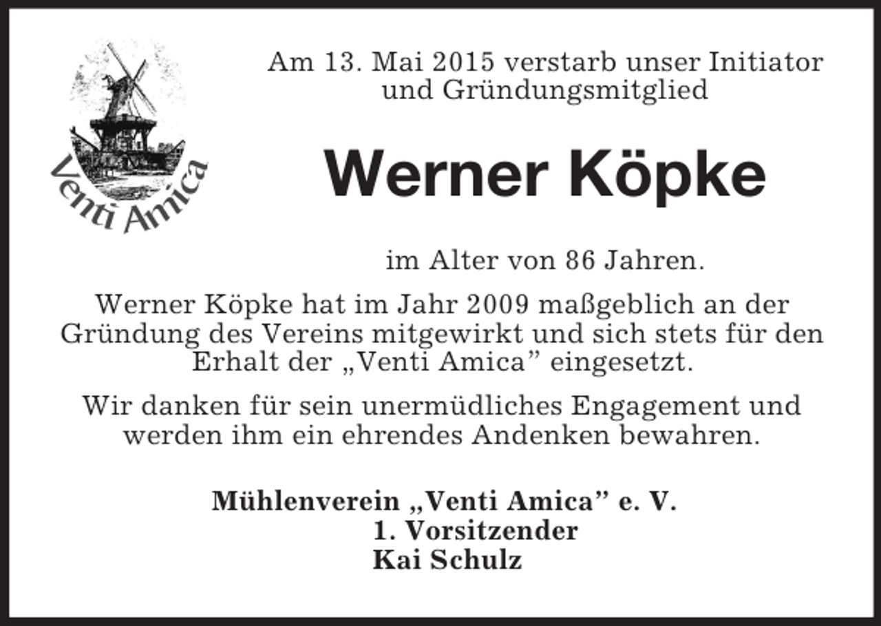 <p>Am 13. Mai 2015 verstarb unser Initiator und Gründungsmitglied<br />Werner Köpke<br />im Alter von 86 Jahren.<br />Werner Köpke hat im Jahr 2009 maßgeblich an der Gründung des Vereins mitgewirkt und sich stets für den Erhalt der „Venti Amica” eingesetzt.<br />Wir danken für sein unermüdliches Engagement und<br />werden ihm ein ehrendes Andenken bewahren.<br />Mühlenverein „Venti Amica” e. V.<br />1. Vorsitzender<br />Kai Schulz</p>