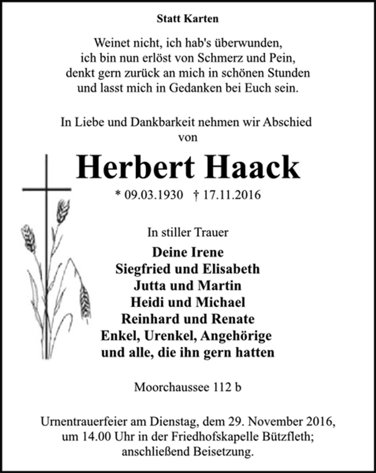 <p>Statt Karten<br />Weinet nicht, ich hab's überwunden,<br />ich bin nun erlöst von Schmerz und Pein,<br />denkt gern zurück an mich in schönen Stunden<br />und lasst mich in Gedanken bei Euch sein.<br />In Liebe und Dankbarkeit nehmen wir Abschied<br />von<br />Herbert Haack<br />* 09.03.1930 † 17.11.2016<br />In stiller Trauer<br />Deine Irene<br />Siegfried und Elisabeth<br />Jutta und Martin<br />Heidi und Michael<br />Reinhard und Renate<br />Enkel, Urenkel, Angehörige<br />und alle, die ihn gern hatten<br />Moorchaussee 112 b<br />Urnentrauerfeier am Dienstag, dem 29. November 2016,<br />um 14.00 Uhr in der Friedhofskapelle Bützfleth;<br />anschließend Beisetzung.</p>