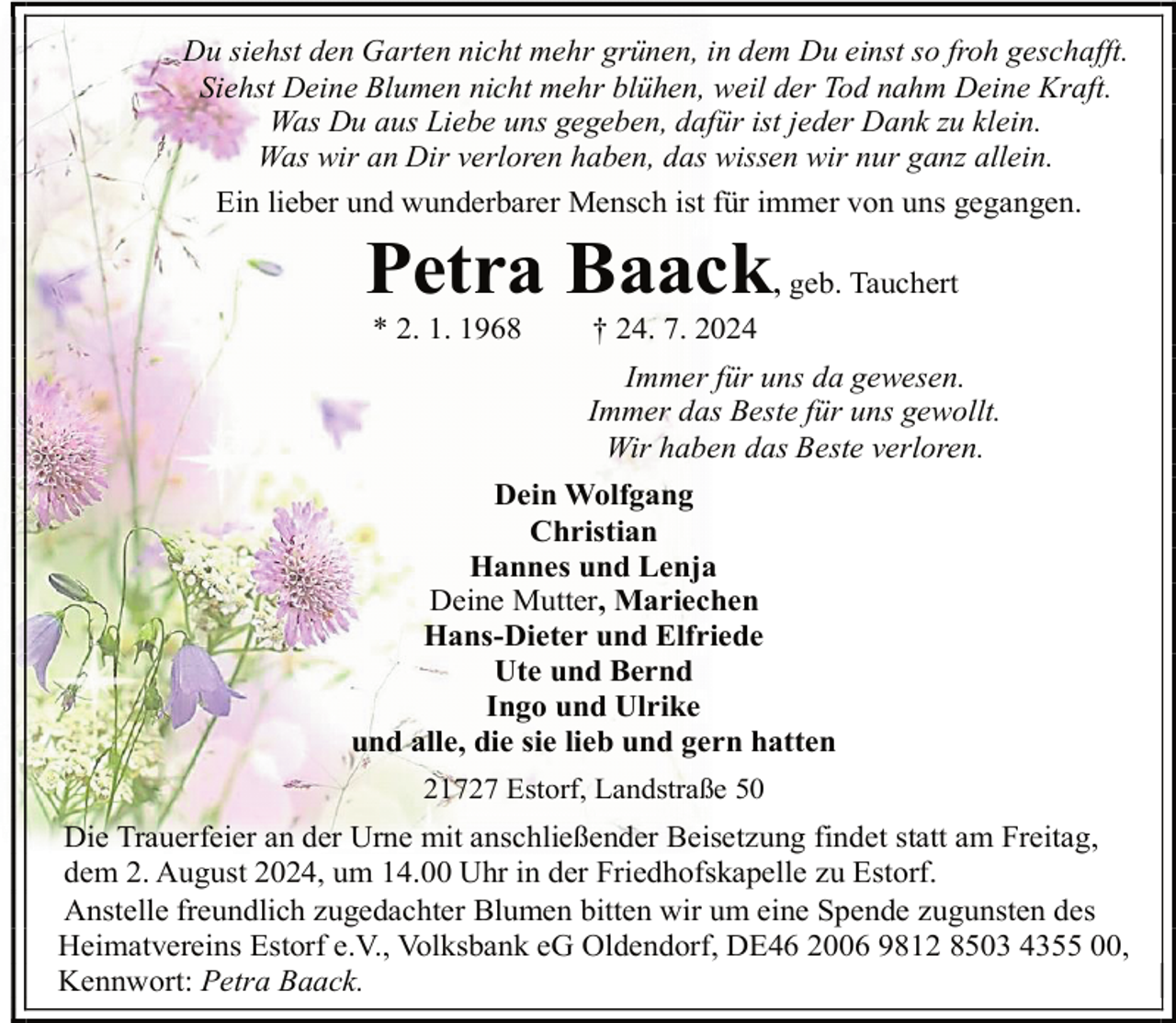 <p>Du siehst den Garten nicht mehr grünen, in dem Du einst so froh geschafft.<br />Siehst Deine Blumen nicht mehr blühen, weil der Tod nahm Deine Kraft.<br />Was Du aus Liebe uns gegeben, dafür ist jeder Dank zu klein.<br />Was wir an Dir verloren haben, das wissen wir nur ganz allein.<br />Ein lieber und wunderbarer Mensch ist für immer von uns gegangen.</p><p>Petra Baack<br />* 2. 1. 1968</p><p>, geb. Tauchert</p><p>† 24. 7. 2024</p><p>Immer für uns da gewesen.<br />Immer das Beste für uns gewollt.<br />Wir haben das Beste verloren.<br />Dein Wolfgang<br />Christian<br />Hannes und Lenja<br />Deine Mutter, Mariechen<br />Hans-Dieter und Elfriede<br />Ute und Bernd<br />Ingo und Ulrike<br />und alle, die sie lieb und gern hatten<br />21727 Estorf, Landstraße 50</p><p>Die Trauerfeier an der Urne mit anschließender Beisetzung findet statt am Freitag,<br />dem 2. August 2024, um 14.00 Uhr in der Friedhofskapelle zu Estorf.<br />Anstelle freundlich zugedachter Blumen bitten wir um eine Spende zugunsten des<br />Heimatvereins Estorf e.V., Volksbank eG Oldendorf, DE46 2006 9812 8503 4355 00,<br />Kennwort: Petra Baack.</p>