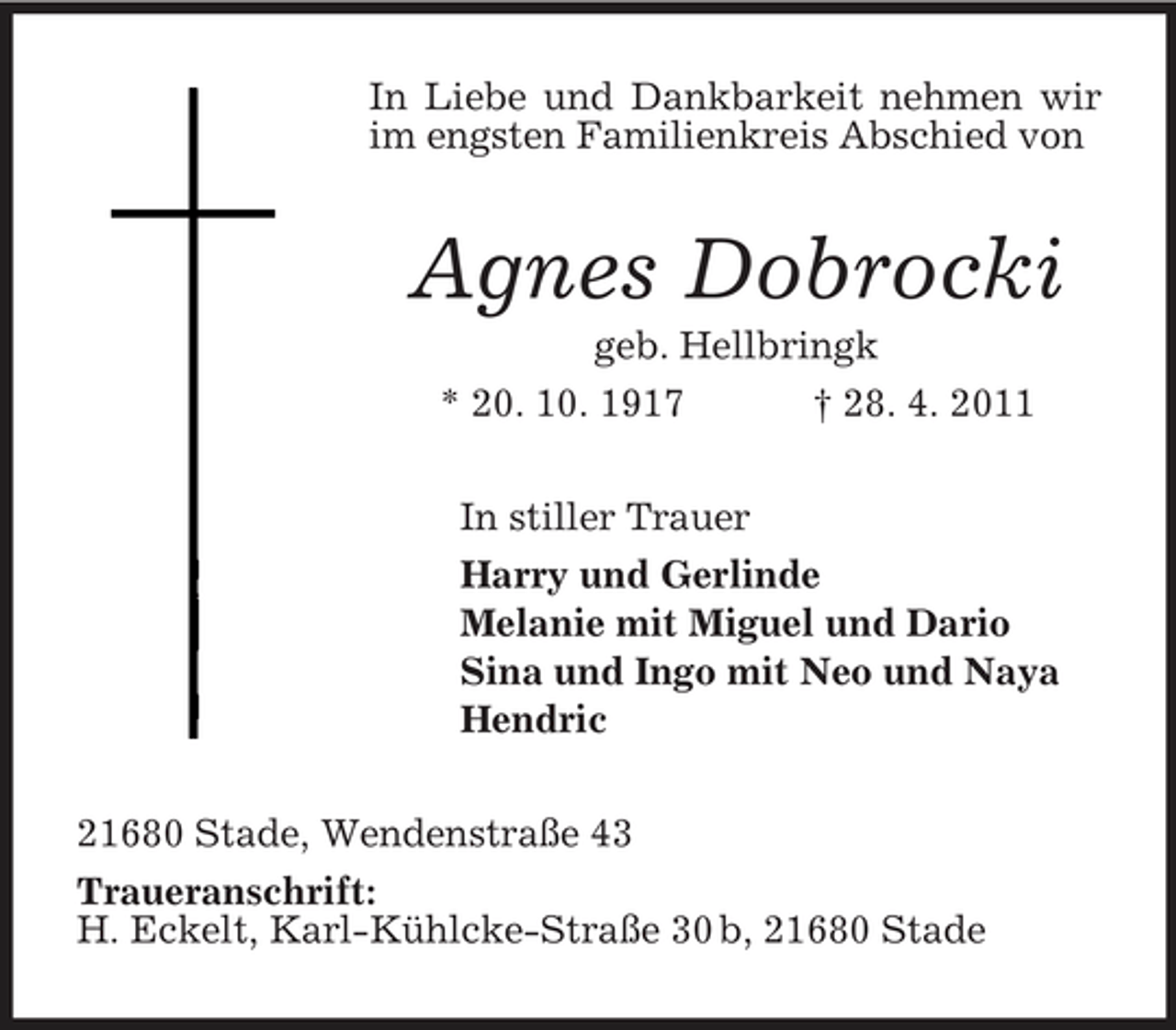 <p>In Liebe und Dankbarkeit nehmen wir im engsten Familienkreis Abschied von</p><p>Agnes Dobrocki<br />geb. Hellbringk * 20. 10. 1917 † 28. 4. 2011 In stiller Trauer Harry und Gerlinde Melanie mit Miguel und Dario Sina und Ingo mit Neo und Naya Hendric 21680 Stade, Wendenstraße 43 Traueranschrift: H. Eckelt, Karl-Kühlcke-Straße 30 b, 21680 Stade</p>