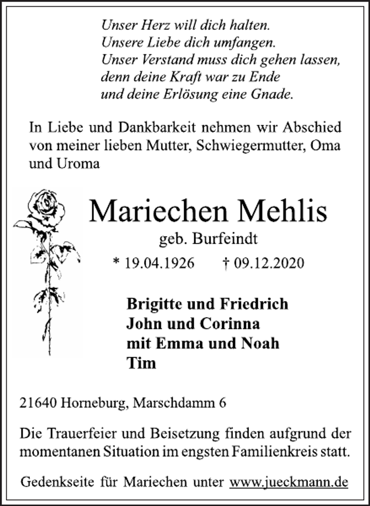 <p>Unser Herz will dich halten.<br />Unsere Liebe dich umfangen.<br />Unser Verstand muss dich gehen lassen,<br />denn deine Kraft war zu Ende<br />und deine Erlösung eine Gnade.<br />In Liebe und Dankbarkeit nehmen wir Abschied<br />von meiner lieben Mutter, Schwiegermutter, Oma<br />und Uroma<br />Mariechen Mehlis<br />geb. Burfeindt<br />* 19.04.1926 † 09.12.2020<br />Brigitte und Friedrich<br />John und Corinna<br />mit Emma und Noah<br />Tim<br />21640 Horneburg, Marschdamm 6<br />Die Trauerfeier und Beisetzung finden aufgrund der<br />momentanen Situation im engsten Familienkreis statt.<br />Gedenkseite für Mariechen unter www.jueckmann.de</p>