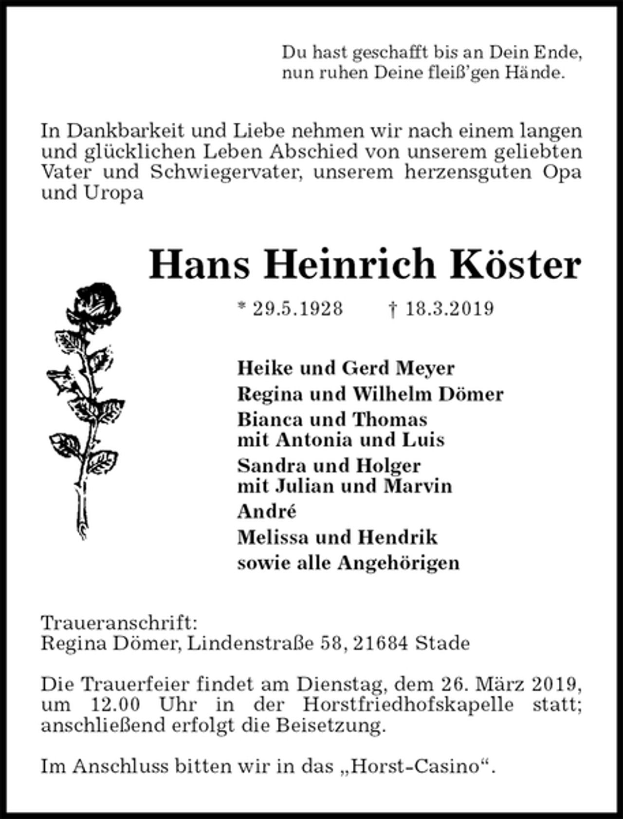 <p>Du hast geschafft bis an Dein Ende,<br />nun ruhen Deine fleiß’gen Hände.<br />In Dankbarkeit und Liebe nehmen wir nach einem langen<br />und glücklichen Leben Abschied von unserem geliebten<br />Vater und Schwiegervater, unserem herzensguten Opa<br />und Uropa<br />Hans Heinrich Köster<br />* 29.5.1928 † 18.3.2019<br />Heike und Gerd Meyer<br />Regina und Wilhelm Dömer<br />Bianca und Thomas<br />mit Antonia und Luis<br />Sandra und Holger<br />mit Julian und Marvin<br />André<br />Melissa und Hendrik<br />sowie alle Angehörigen<br />Traueranschrift:<br />Regina Dömer, Lindenstraße 58, 21684 Stade</p><p>Die Trauerfeier findet am Dienstag, dem 26. März 2019,<br />um 12.00 Uhr in der Horstfriedhofskapelle statt;<br />anschließend erfolgt die Beisetzung.</p><p>Im Anschluss bitten wir in das „Horst-Casino“.</p>