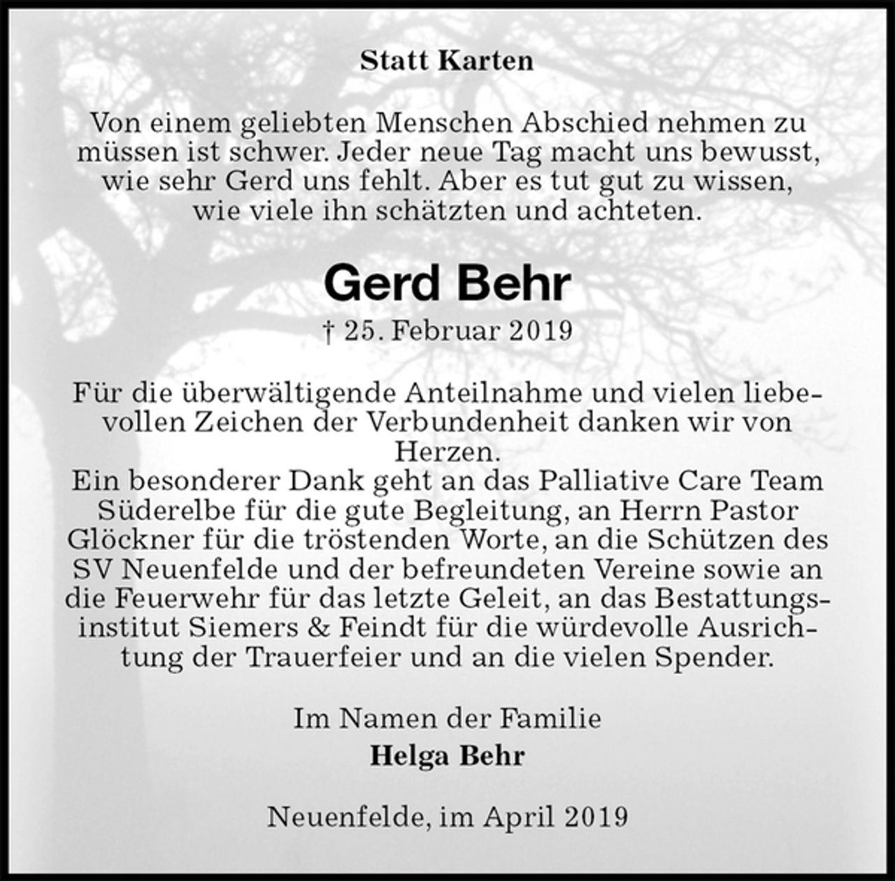 <p>Statt Karten<br />Von einem geliebten Menschen Abschied nehmen zu müssen ist schwer. Jeder neue Tag macht uns bewusst, wie sehr Gerd uns fehlt. Aber es tut gut zu wissen,<br />wie viele ihn schätzten und achteten.<br />Gerd Behr<br />† 25. Februar 2019<br />Für die überwältigende Anteilnahme und vielen liebevollen Zeichen der Verbundenheit danken wir von<br />Herzen.<br />Ein besonderer Dank geht an das Palliative Care Team Süderelbe für die gute Begleitung, an Herrn Pastor Glöckner für die tröstenden Worte, an die Schützen des SV Neuenfelde und der befreundeten Vereine sowie an die Feuerwehr für das letzte Geleit, an das Bestattungsinstitut Siemers &amp; Feindt für die würdevolle Ausrichtung der Trauerfeier und an die vielen Spender.<br />Im Namen der Familie<br />Helga Behr<br />Neuenfelde, im April 2019</p>