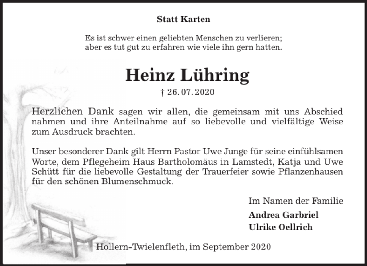 <p>Statt Karten<br />Es ist schwer einen geliebten Menschen zu verlieren;<br />aber es tut gut zu erfahren wie viele ihn gern hatten.<br />Heinz Lühring<br />† 26. 07. 2020<br />Herzlichen Dank sagen wir allen, die gemeinsam mit uns Abschied<br />nahmen und ihre Anteilnahme auf so liebevolle und vielfältige Weise<br />zum Ausdruck brachten.</p>
<p>Unser besonderer Dank gilt Herrn Pastor Uwe Junge für seine einfühlsamen<br />Worte, dem Pflegeheim Haus Bartholomäus in Lamstedt, Katja und Uwe<br />Schütt für die liebevolle Gestaltung der Trauerfeier sowie Pflanzenhausen<br />für den schönen Blumenschmuck.<br />Im Namen der Familie<br />Andrea Garbriel<br />Ulrike Oellrich<br />Hollern-Twielenfleth, im September 2020</p>