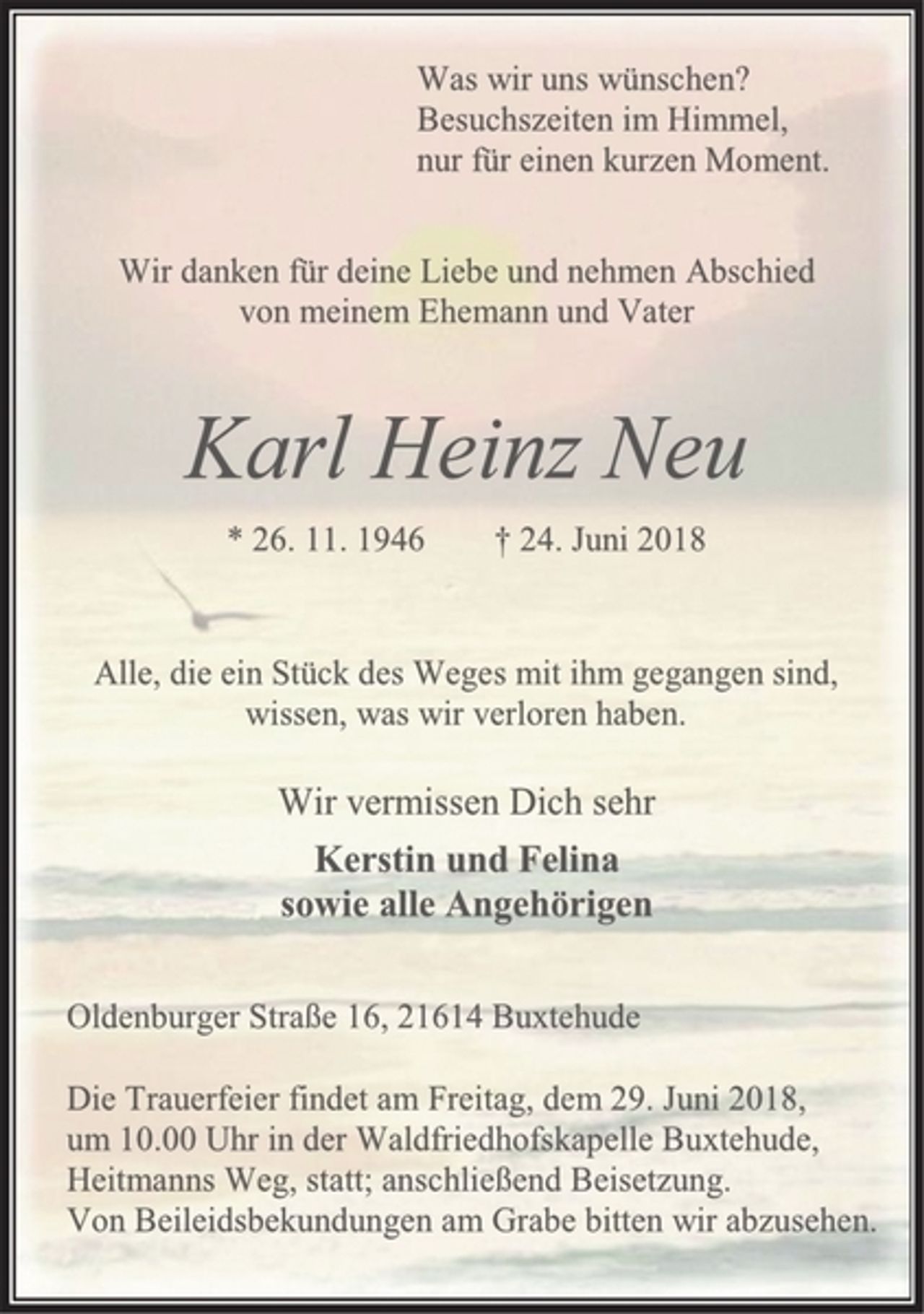 <p>Was wir uns wünschen? Besuchszeiten im Himmel,<br />nur für einen kurzen Moment.<br />Wir danken für deine Liebe und nehmen Abschied<br />von meinem Ehemann und Vater<br />Karl Heinz Neu<br />* 26. 11. 1946 † 24. Juni 2018<br />Alle, die ein Stück des Weges mit ihm gegangen sind,<br />wissen, was wir verloren haben.<br />Wir vermissen Dich sehr<br />Kerstin und Felina<br />sowie alle Angehörigen<br />Oldenburger Straße 16, 21614 Buxtehude<br />Die Trauerfeier findet am Freitag, dem 29. Juni 2018,<br />um 10.00 Uhr in der Waldfriedhofskapelle Buxtehude,<br />Heitmanns Weg, statt; anschließend Beisetzung.<br />Von Beileidsbekundungen am Grabe bitten wir abzusehen.</p>