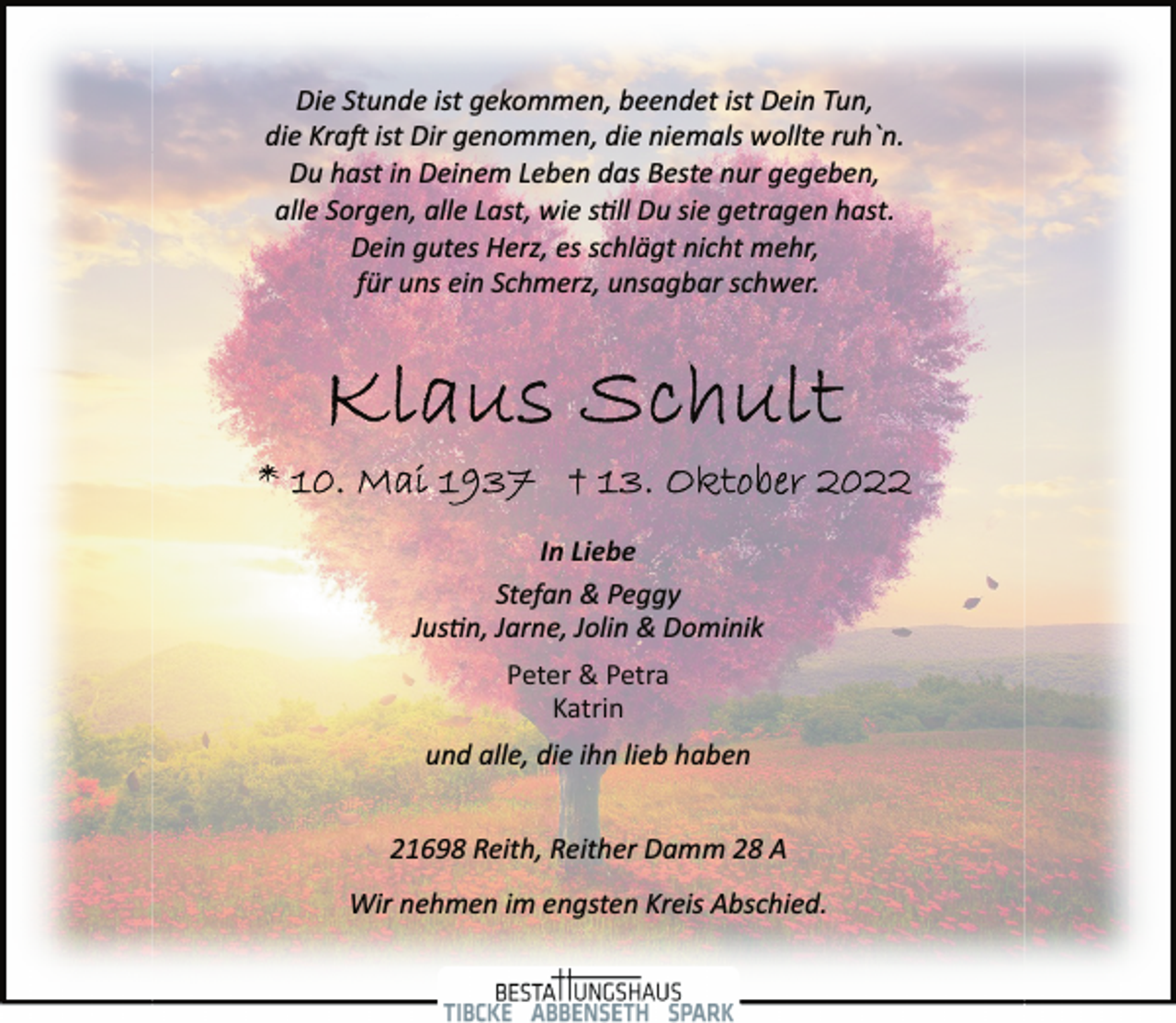 <p>Die Stunde ist gekommen, beendet ist Dein Tun,<br />die Kraft ist Dir genommen, die niemals wollte ruh`n.<br />Du hast in Deinem Leben das Beste nur gegeben,<br />alle Sorgen, alle Last, wie still Du sie getragen hast.<br />Dein gutes Herz, es schlägt nicht mehr,<br />für uns ein Schmerz, unsagbar schwer.<br />Klaus Schult<br />* 10. Mail 1937 + 13. Oktober 2022<br />In Liebe<br />Stefan &amp; Peggy<br />Justin, Jarne, Jolin &amp; Dominik<br />Peter &amp; Petra<br />Katrin<br />und alle, die ihn lieb haben<br />21698 Reith, Reither Damm 28 A<br />Wir nehmen im engsten Kreis Abschied.</p>