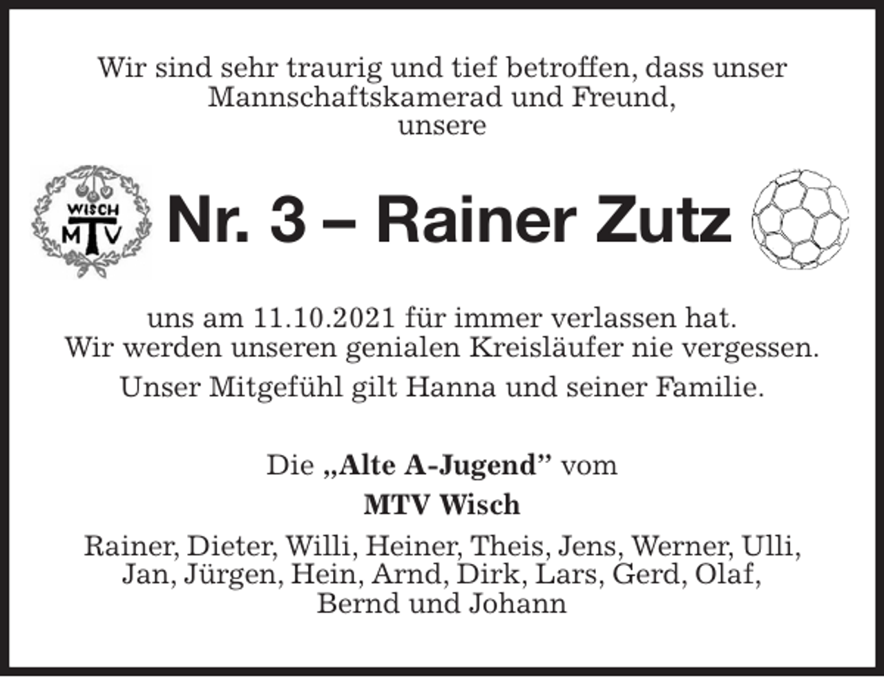 <p>Wir sind sehr traurig und tief betroffen, dass unser<br />Mannschaftskamerad und Freund,<br />unsere<br />Nr. 3 - Rainer Zutz<br />uns am 11.10.2021 für immer verlassen hat.<br />Wir werden unseren genialen Kreisläufer nie vergessen.<br />Unser Mitgefühl gilt Hanna und seiner Familie.<br />Die „Alte A-Jugend” vom<br />MTV Wisch<br />Rainer, Dieter, Willi, Heiner, Theis, Jens, Werner, Ulli, Jan, Jürgen, Hein, Arnd, Dirk, Lars, Gerd, Olaf,<br />Bernd und Johann</p>