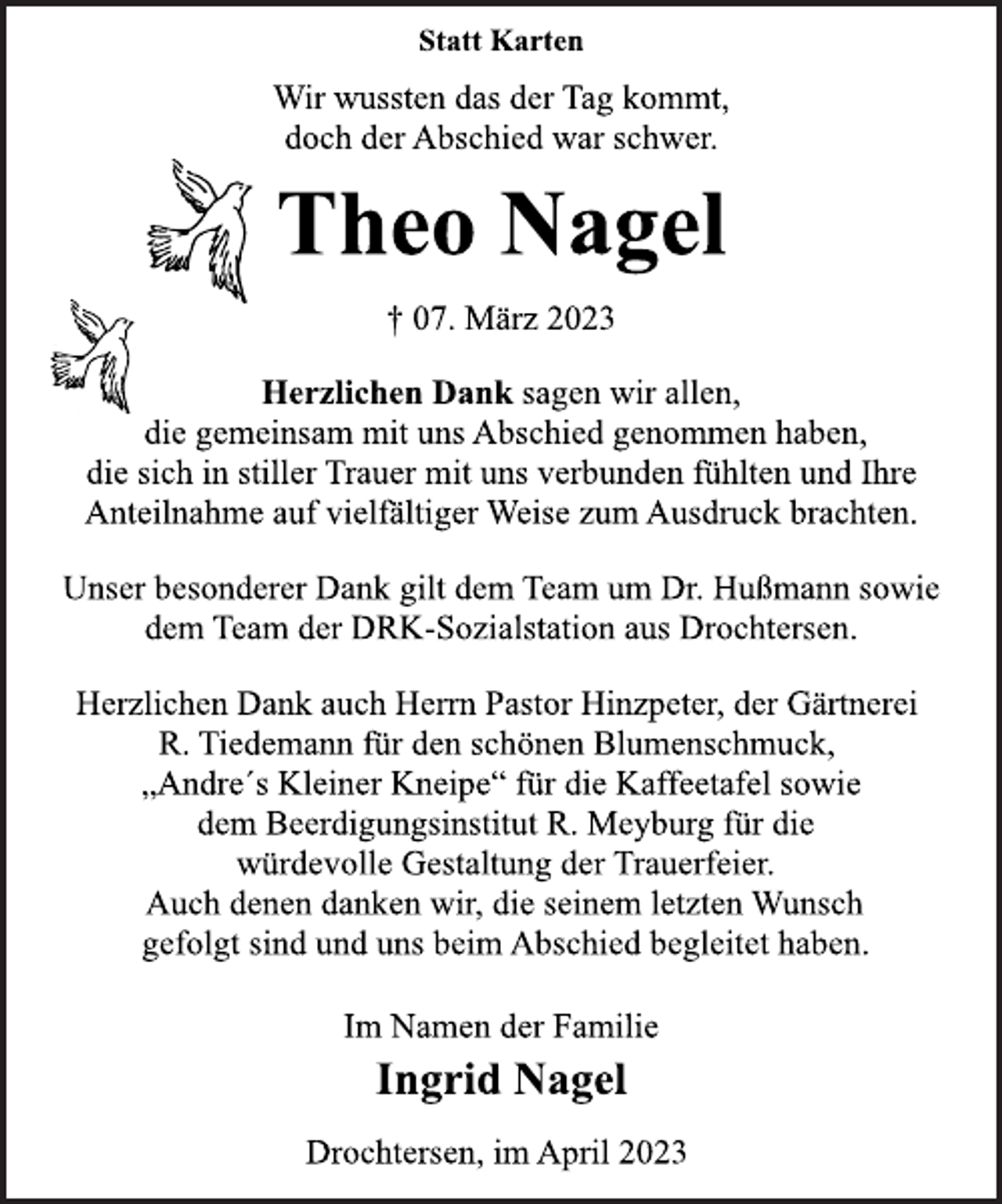 <p>Statt Karten<br />Wir wussten das der Tag kommt,<br />doch der Abschied war schwer.<br />Theo Nagel<br />† 07. März 2023<br />Herzlichen Dank sagen wir allen,<br />die gemeinsam mit uns Abschied genommen haben,<br />die sich in stiller Trauer mit uns verbunden fühlten und Ihre<br />Anteilnahme auf vielfältiger Weise zum Ausdruck brachten.<br />Unser besonderer Dank gilt dem Team um Dr. Hußmann sowie<br />dem Team der DRK-Sozialstation aus Drochtersen.<br />Herzlichen Dank auch Herrn Pastor Hinzpeter, der Gärtnerei<br />R. Tiedemann für den schönen Blumenschmuck,<br />„Andre´s Kleiner Kneipe“ für die Kaffeetafel sowie<br />dem Beerdigungsinstitut R. Meyburg für die<br />würdevolle Gestaltung der Trauerfeier.<br />Auch denen danken wir, die seinem letzten Wunsch<br />gefolgt sind und uns beim Abschied begleitet haben.<br />Im Namen der Familie<br />Ingrid Nagel<br />Drochtersen, im April 2023</p>