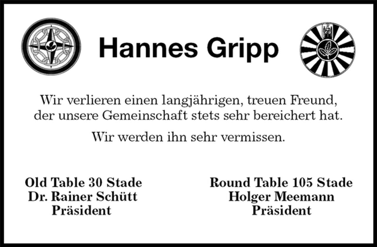 <p>Hannes Gripp<br />Wir verlieren einen langjährigen, treuen Freund,<br />der unsere Gemeinschaft stets sehr bereichert hat.<br />Wir werden ihn sehr vermissen.<br />Old Table 30 Stade Round Table 105 Stade<br />Dr. Rainer Schütt Holger Meemann<br />Präsident Präsident</p>