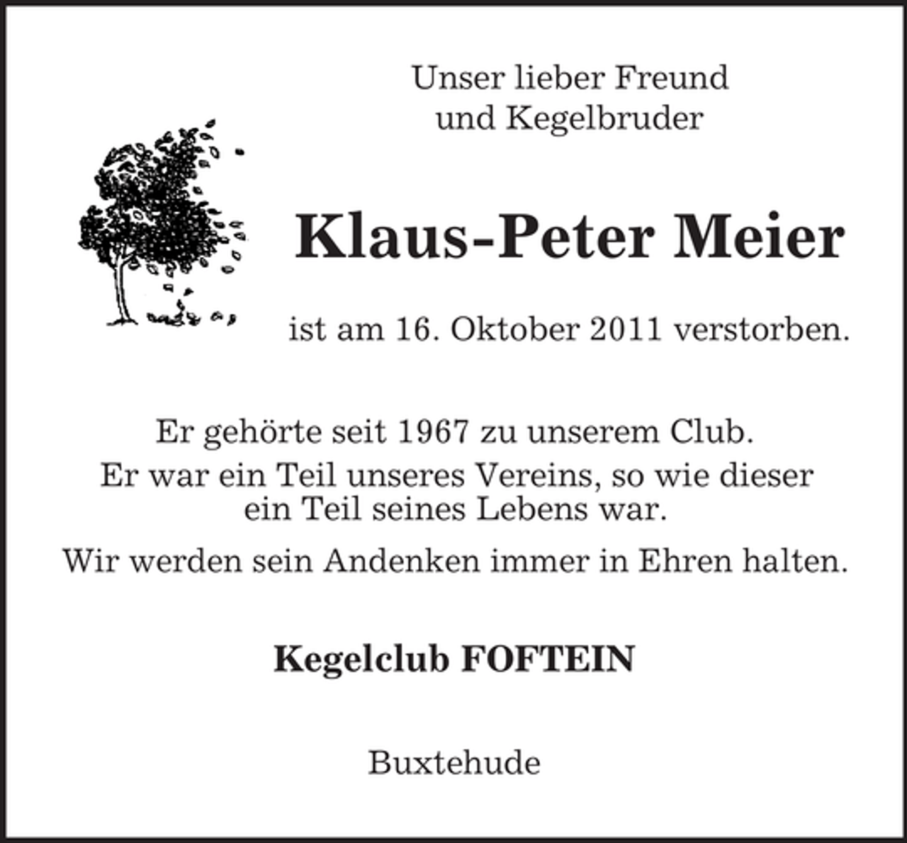 <p>Unser lieber Freund<br />und Kegelbruder</p><p>Klaus-Peter Meier<br />ist am 16. Oktober 2011 verstorben.<br />Er gehörte seit 1967 zu unserem Club.<br />Er war ein Teil unseres Vereins, so wie dieser<br />ein Teil seines Lebens war.<br />Wir werden sein Andenken immer in Ehren halten.</p><p>Kegelclub FOFTEIN<br />Buxtehude</p>