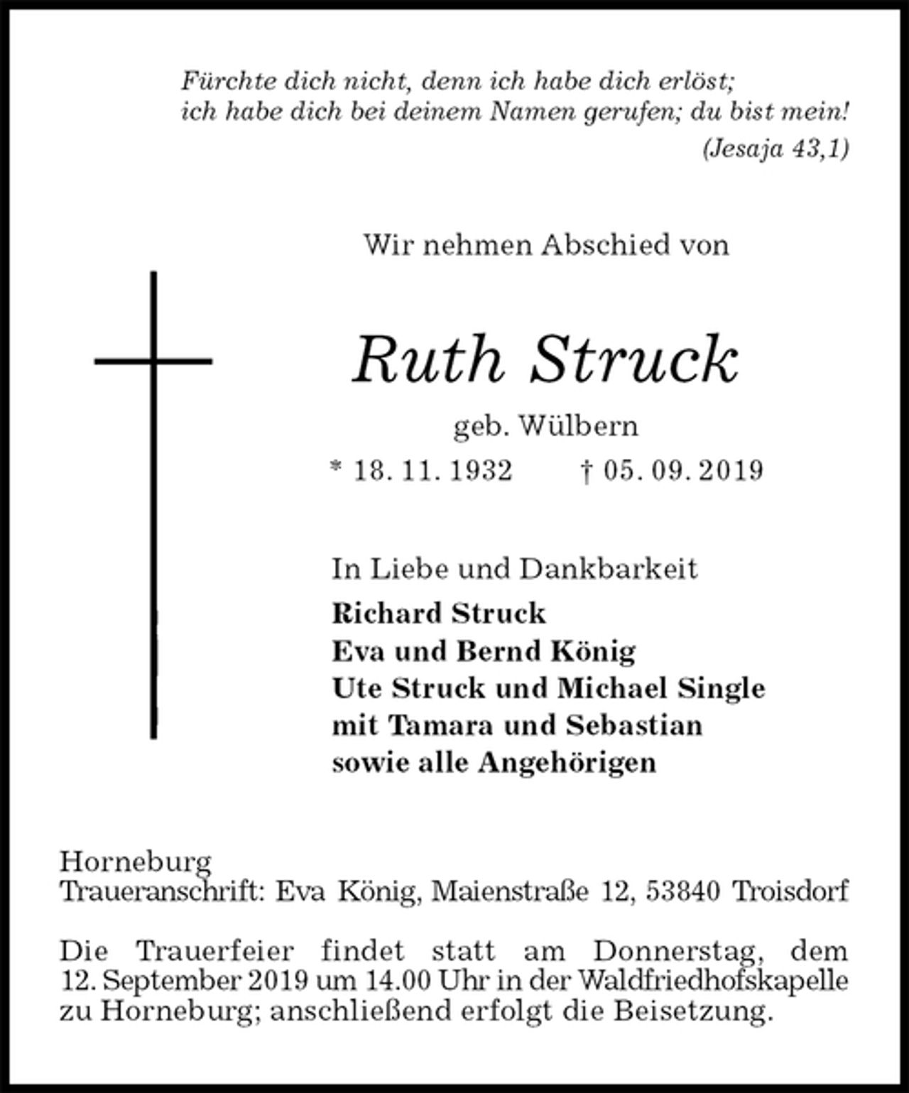 <p>Fürchte dich nicht, denn ich habe dich erlöst;<br />ich habe dich bei deinem Namen gerufen; du bist mein!<br />(Jesaja 43,1)<br />Wir nehmen Abschied von<br />Ruth Struck<br />geb. Wülbern<br />* 18. 11. 1932 † 05. 09. 2019<br />In Liebe und Dankbarkeit<br />Richard Struck<br />Eva und Bernd König<br />Ute Struck und Michael Single<br />mit Tamara und Sebastian<br />sowie alle Angehörigen<br />Horneburg<br />Traueranschrift: Eva König, Maienstraße 12, 53840 Troisdorf</p><p>Die Trauerfeier findet statt am Donnerstag, dem<br />12. September 2019 um 14.00 Uhr in der Waldfriedhofskapelle zu Horneburg; anschließend erfolgt die Beisetzung.</p>