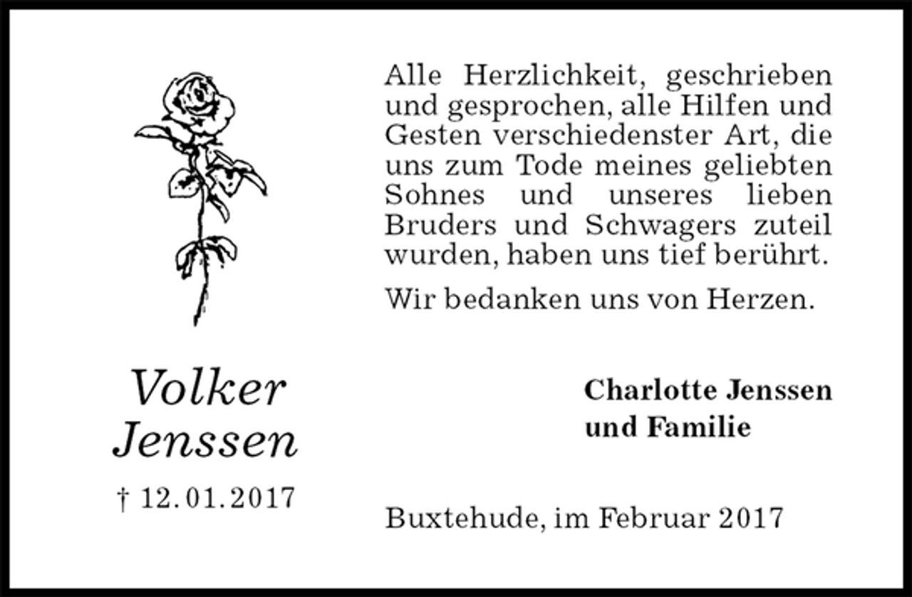 <p>Alle Herzlichkeit, geschrieben und gesprochen, alle Hilfen und Gesten verschiedenster Art, die uns zum Tode meines geliebten Sohnes und unseres lieben<br />Bruders und Schwagers zuteil wurden, haben uns tief berührt.<br />Wir bedanken uns von Herzen.<br />Charlotte Jenssen<br />und Familie<br />Buxtehude, im Februar 2017<br />Volker<br />Jenssen<br />† 12. 01. 2017</p>