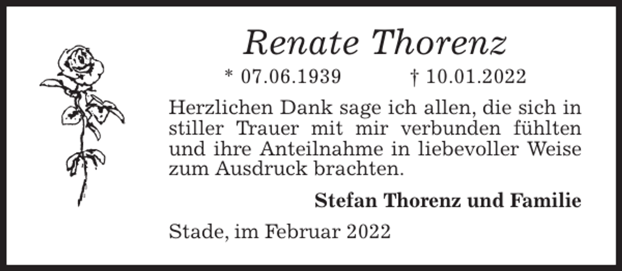 <p>Renate Thorenz<br />* 07.06.1939 † 10.01.2022<br />Herzlichen Dank sage ich allen, die sich in stiller Trauer mit mir verbunden fühlten und ihre Anteilnahme in liebevoller Weise zum Ausdruck brachten.<br />Stefan Thorenz und Familie<br />Stade, im Februar 2022</p>