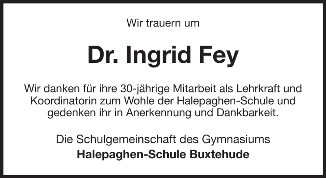 <p>Wir trauern um<br />Dr. Ingrid Fey<br />Wir danken für ihre 30-jährige Mitarbeit als Lehrkraft und Koordinatorin zum Wohle der Halepaghen-Schule und gedenken ihr in Anerkennung und Dankbarkeit.<br />Die Schulgemeinschaft des Gymnasiums<br />Halepaghen-Schule Buxtehude</p>