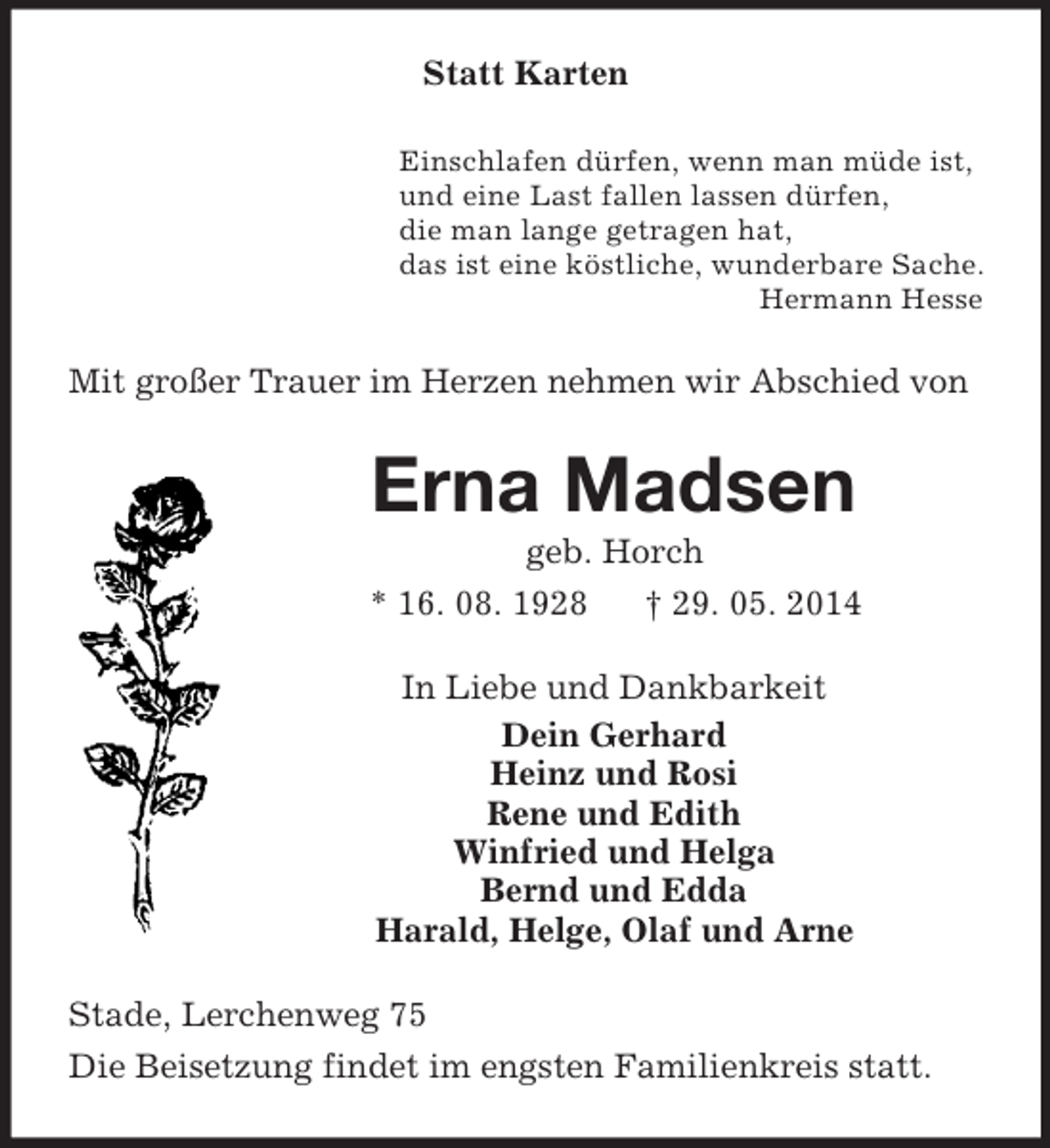 <p>Statt Karten<br />Einschlafen dürfen, wenn man müde ist,<br />und eine Last fallen lassen dürfen,<br />die man lange getragen hat,<br />das ist eine köstliche, wunderbare Sache.<br />Hermann Hesse<br />Mit großer Trauer im Herzen nehmen wir Abschied von<br />Erna Madsen<br />geb. Horch<br />* 16. 08. 1928 † 29. 05. 2014<br />In Liebe und Dankbarkeit<br />Dein Gerhard<br />Heinz und Rosi<br />Rene und Edith<br />Winfried und Helga<br />Bernd und Edda<br />Harald, Helge, Olaf und Arne<br />Stade, Lerchenweg 75<br />Die Beisetzung findet im engsten Familienkreis statt.</p>
