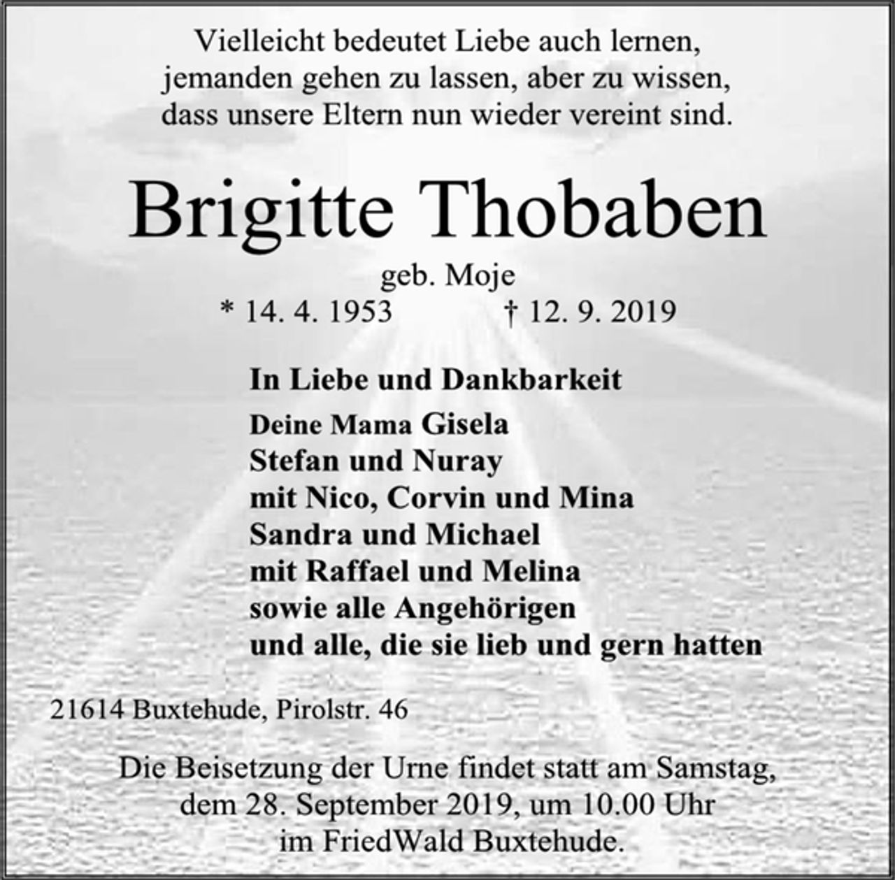 <p>Vielleicht bedeutet Liebe auch lernen,<br />jemanden gehen zu lassen, aber zu wissen,<br />dass unsere Eltern nun wieder vereint sind.<br />Brigitte Thobaben<br />geb. Moje<br />* 14. 4. 1953 † 12. 9. 2019<br />In Liebe und Dankbarkeit<br />Deine Mama Gisela<br />Stefan und Nuray<br />mit Nico, Corvin und Mina<br />Sandra und Michael<br />mit Raffael und Melina<br />sowie alle Angehörigen<br />und alle, die sie lieb und gern hatten<br />21614 Buxtehude, Pirolstr. 46<br />Die Beisetzung der Urne findet statt am Samstag,<br />dem 28. September 2019, um 10.00 Uhr<br />im FriedWald Buxtehude.</p>