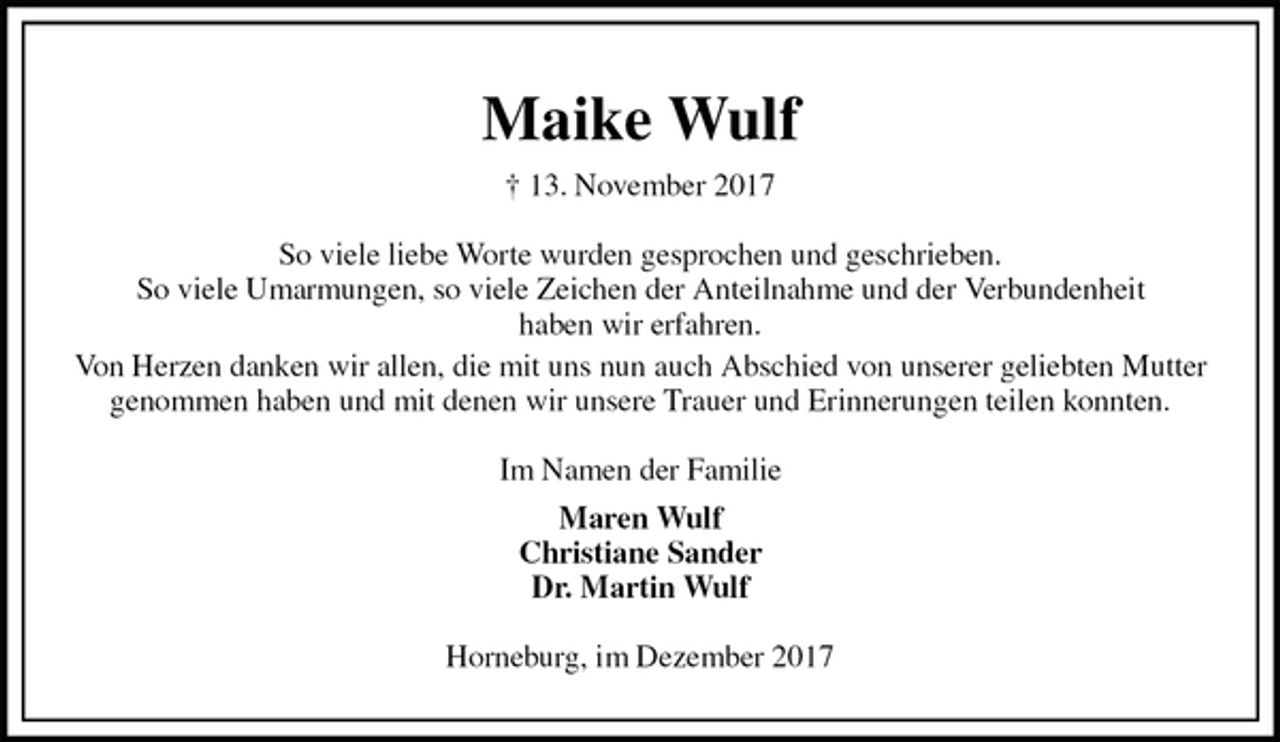 <p>Maike Wulf<br />† 13. November 2017<br />So viele liebe Worte wurden gesprochen und geschrieben.<br />So viele Umarmungen, so viele Zeichen der Anteilnahme und der Verbundenheit<br />haben wir erfahren.<br />Von Herzen danken wir allen, die mit uns nun auch Abschied von unserer geliebten Mutter genommen haben und mit denen wir unsere Trauer und Erinnerungen teilen konnten.<br />Im Namen der Familie<br />Maren Wulf<br />Christiane Sander<br />Dr. Martin Wulf<br />Horneburg, im Dezember 2017</p>
