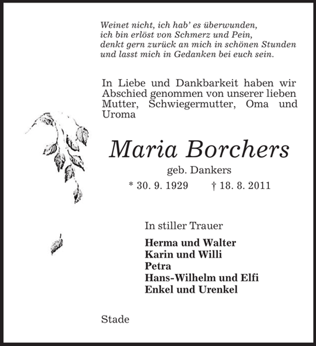 <p>Weinet nicht, ich hab’ es überwunden,<br />ich bin erlöst von Schmerz und Pein,<br />denkt gern zurück an mich in schönen Stunden<br />und lasst mich in Gedanken bei euch sein.<br />In Liebe und Dankbarkeit haben wir Abschied genommen von unserer lieben Mutter, Schwiegermutter, Oma und Uroma<br />Maria Borchers<br />geb. Dankers<br />* 30. 9. 1929 † 18. 8. 2011<br />In stiller Trauer<br />Herma und Walter<br />Karin und Willi<br />Petra<br />Hans-Wilhelm und Elfi<br />Enkel und Urenkel<br />Stade</p>