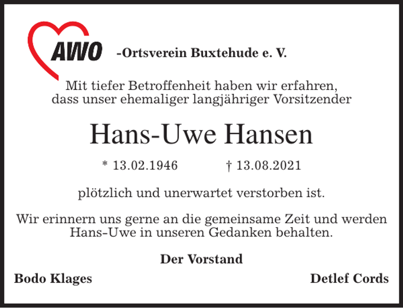 <p>-Ortsverein Buxtehude e. V.</p>
<p>Mit tiefer Betroffenheit haben wir erfahren,<br />dass unser ehemaliger langjähriger Vorsitzender<br />Hans-Uwe Hansen<br />* 13.02.1946 † 13.08.2021<br />plötzlich und unerwartet verstorben ist.</p>
<p>Wir erinnern uns gerne an die gemeinsame Zeit und werden<br />Hans-Uwe in unseren Gedanken behalten.<br />Der Vorstand<br />Bodo Klages Detlef Cords</p>